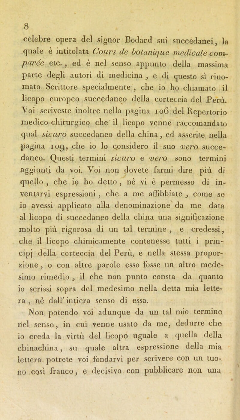 celebre opera del signor Bodard sui succedanei, la quale è intitolata Cours de botanique medicale com- par ée etc,, ed è nel senso appunto della massima parte degli autori di medicina , e di questo sì rino- mato Scrittore specialmente , che io ho chiamalo il licopo europeo succedaneo della corteccia del Perù. Voi scriveste inoltre nella pagina io6 del Repertorio medico-chirurgico che il licopo venne raccomandato qual sicuro succedaneo della china, ed asserite nella pagina 109, che io lo Qonsidero il suo 'vero succe- daneo. Questi termini sicuro e vero sono termini aggiunti da voi. Voi non dovete farmi dire più di quello , che io ho detto, nè vi è permesso di in- ventarvi espressioni, che a me affibbiate ^ come se io avessi applicato alla denominazione da me data al licopo di succedaneo della china una significazione molto più rigorosa di un tal termine , e credessi, che il licopo chimicamente contenesse lutti i prin- cipi della corteccia del Perù, e nella stessa propor- zione , o con altre parole esso fosse un altro mede- simo rimedio il che non punto consta da quanto io scrissi sopra del medesimo nella detta mia lette- ra , nè dall’invierò senso di essa. ]Non potendo voi adunque da un tal mio termine nel senso, in cui venne usato da me, dedurre che io creda la virtù del licopo uguale a quella della chinachina, su quale altra espressione della mia lettera potrete voi fondarvi per scrivere con un tuo- no così franco, <? decisivo con pubblicare non una