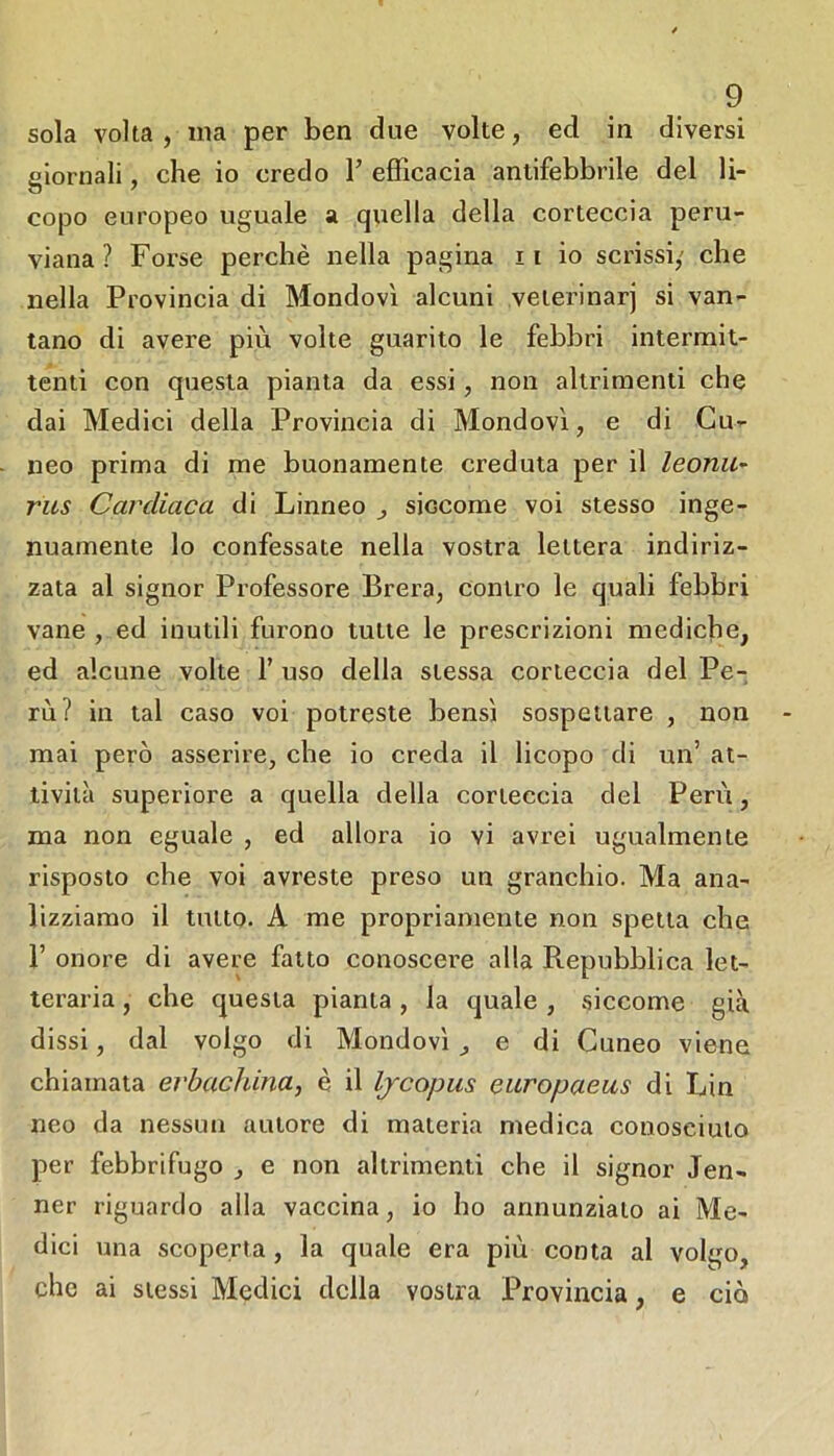 sola volta , ma per ben due volte, ed in diversi giornali, che io credo T efficacia antifebbrile del li- copo europeo uguale a quella della corteccia peru- viana ? Forse perchè nella pagina ii io scrissi,' che nella Provincia di Mondovì alcuni veierinarj si van- tano di avere più volte guarito le febbri intermit- tenti con questa pianta da essi, non altrimenti che dai Medici della Provincia di Mondovì, e di Cu- neo prima di me buonamente creduta per il leonu^ ras Cardiaca di Linneo ^ siccome voi stesso inge- nuamente lo confessate nella vostra lettera indiriz- zata al signor Professore Brera, contro le quali febbri vane , ed inutili furono tutte le prescrizioni mediche, ed alcune volte f uso della stessa corteccia del Pe- rù? in tal caso voi potreste bensì sospettare , non mai però asserire, che io creda il licopo di un’ at- tività superiore a quella della corteccia del Perù, ma non eguale , ed allora io vi avrei ugualmente risposto che voi avreste preso un granchio. Ma ana- lizziamo il tutto. A me propriamente non spella che r onore di avere fatto conoscere alla Repubblica let- teraria , che questa pianta , la quale , siccome già dissi, dal volgo di Mondovì, e di Cuneo viene chiamata erbachina, è il Ijcopus eitropaeas di Lin neo da nessun autore di materia medica conosciuto per febbrifugo , e non altrimenti che il signor Jen- ner riguardo alla vaccina, io ho annunzialo ai Me- dici una scoperta, la quale era più conta al volgo, che ai stessi Medici della vostra l^rovincia, e ciò