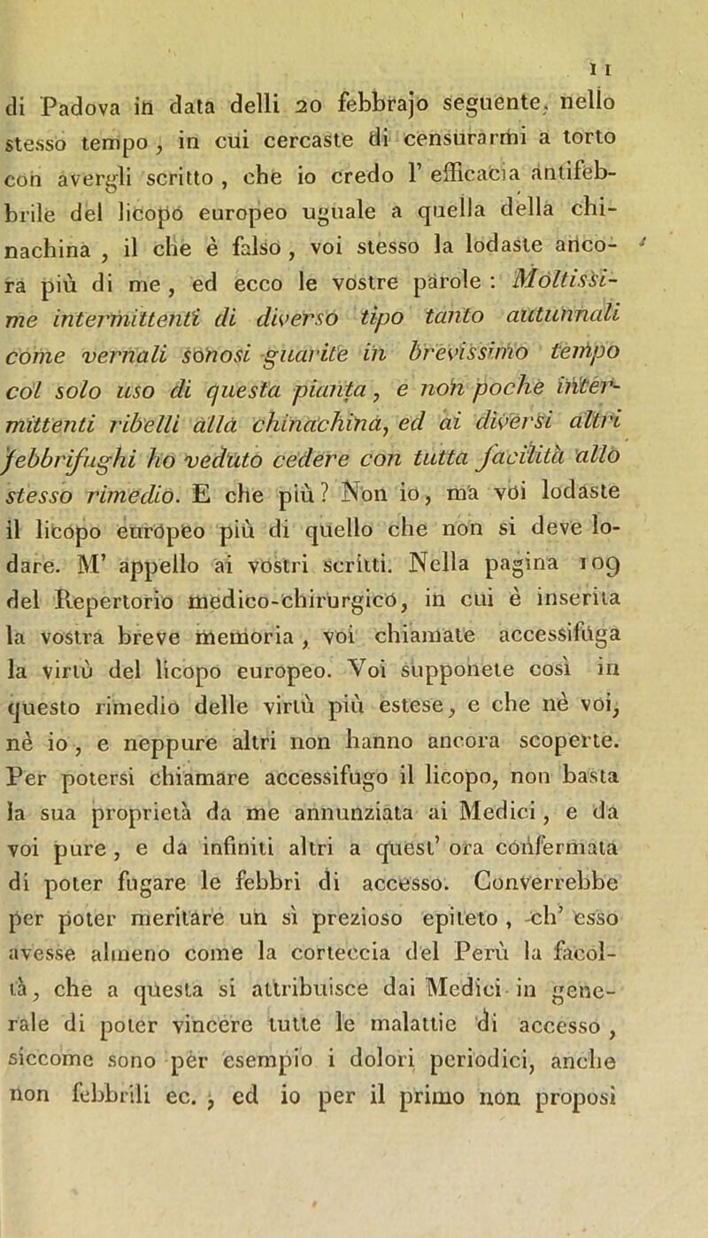 di Padova ili data delli 20 febbrajo seguente, nello ste.sso tempo , in cui cercaste di censurarmi a torto con avergli scritto , che io credo 1’ efficacia antifeb- brile de! licopo europeo uguale a quella della chi- nachina j il che è falso , voi stesso la lodaste arico- ra più di me , ed ecco le vostre parole : Móltissi- me interfìuUenti di diverso tipo tanto autunnali collie vernali sòtiosi -guarite in brèvissimo teifipo cól solo uso di questa pianta^ e non poche iiìtér- rnittenti ribelli alla chinachinà^ ed ai divèrsi altri jebbrifughi ho veàvito cedere con tutta Jaoiìità 'allò stesso rimedio. E che più ? Non io, nVa voi lodaste il licopo európCo più di quello che non si deve lo- dare. M’ appello ai vostri scritti. Nella pagina 109 del Repertorio medico-ehirurgicó, in cui è inserita la vostra breve naeiiioria , voi chiamate accessifoga la virtù del licopo europeo. Voi supponete così in questo rimedio delle virtù più estese, e che nè voi, nè io , e neppure altri non hanno ancora scoperte. Per potersi chiamare accessifugo il licopo, non basta la sua proprietà da me annunziata ai Medici, e da voi pure , e da infiniti altri a quest’ ora confermata di poter fugare le febbri di accesso. Converrebbe per poter meritare uh sì prezioso epiteto , -eh’ esso avesse almeno come la corteccia del Perù la ficol- là, che a questa si attribuisce dai Medici in gene- rale di poter vincere tutte le malattie di accesso , siccome sono pèr esempio i dolori periodici, anche non febbrili ec. ed io per il primo non proposi