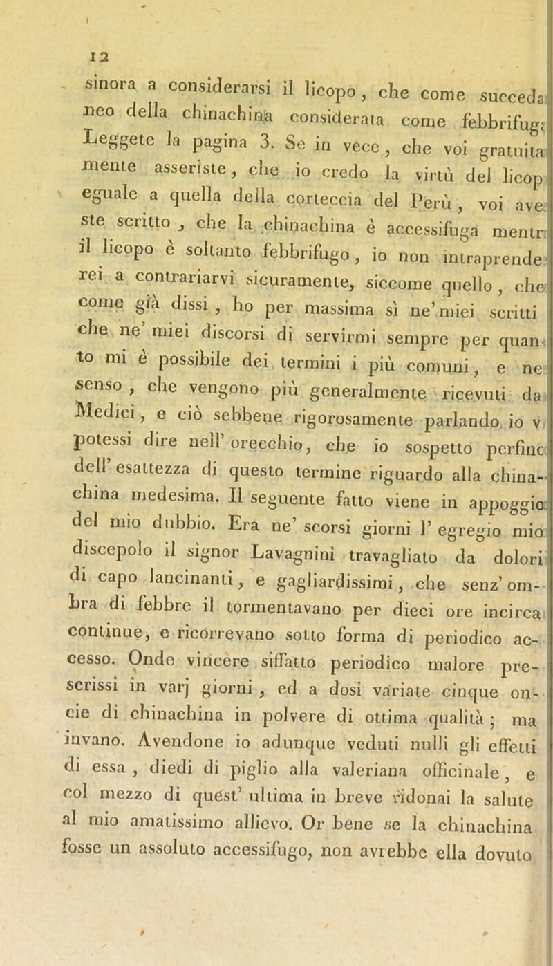 12 sinora a considerarsi il licopo, che come succeda! Ileo della chinachin;a considerata come febbrifugd pagina 3. Se in vece, che voi gratuiiai mente asseriste, che io credo la virtù del licop eguale a quella della corteccia del Perù, voi ave ste scritto^ che la chinachina è accessifuga menir il hcopo è soltanto febbrifugo , io non intraprende rei a contrariarvi sicuramente, siccome quello , che come già dissi , ho per massima sì ne’ miei scritti che ne miei discorsi di servirmi sempre per quain| to mi è possibile dei termini i più comuni, e nei senso, che vengono più generalmente ricevuti da i Medici, e ciò sebbene rigorosamente parlando, io v potessi dire nell’orecchio, che io sospetto perfinc. dell’ esattezza di questo termine riguardo alla china- china medesima. Il seguente fatto viene in appoggio: del mio dubbio. Era ne’ scorsi giorni 1’ egregio mio discepolo il signor Lavagnini travagliato da dolori di capo lancinanti, e gagliardissimi, che senz’om- bra di febbre il tormentavano per dieci ore incirca continue, e ricorrevano sotto forma di periodico ac- cesso. Onde vincere siffatto periodico malore pre- scrissi in varj giorni, ed a dosi variate cinque on- cie di chinachina in polvere di ottima qualità j ma invano. Avendone io adunque veduti nulli gli effetti di essa, diedi di piglio alla valeriana officinale, e i col mezzo di quést’ ultima in breve ndonai la salute al mio amatissimo allievo. Or bene .se la chinachina ' fosse un assoluto accessifugo, non avrebbe ella dovuto