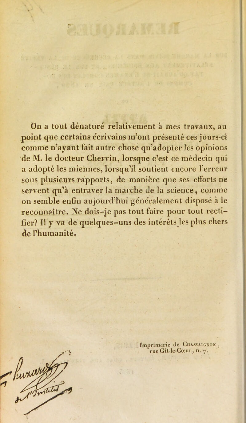 On a tout dénaturé relativement à mes travaux, au point que certains écrivains m’ont présenté ces jours-ci comme n’ayant fait autre chose qu’adopter les opinions de M. le docteur Chervin, lorsque c’est ce médecin qui a adopté les miennes, lorsqu’il soutient encore l’erreur sous plusieurs rapports, de manière que ses efforts ne servent qu’à entraver la marche de la science, comme on semble enfin aujourd’hui généralement disposé à le reconnaître. Ne dois-je pas tout faire pour tout recti- fier? Il y va de quelques-uns des intérêts les plus chers de l’humanité. Imprimerie de Ciiassaigkon , rueGît-le-Cœur, n. 7.