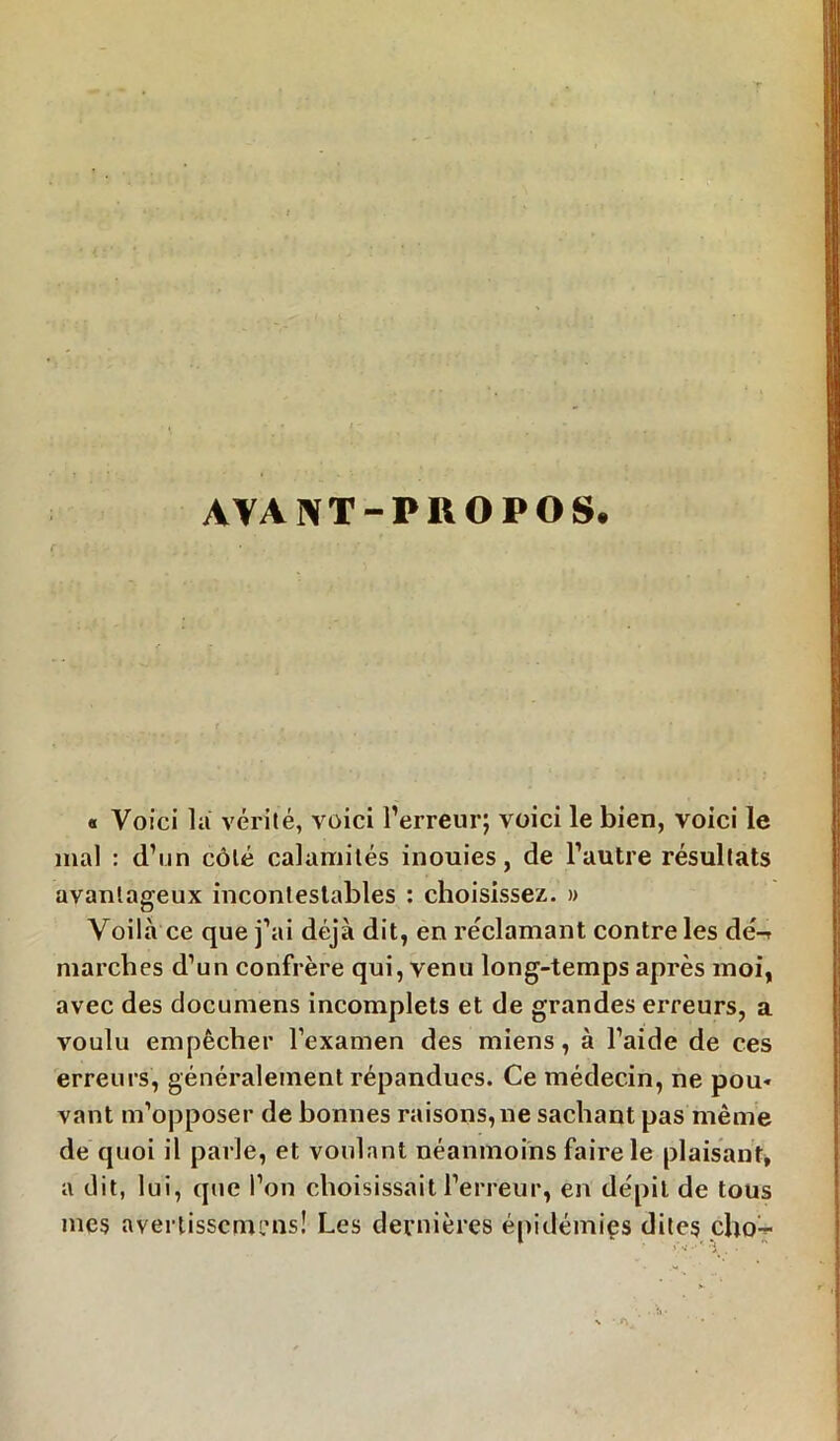 AVANT-PUOPOS. r : • 1 ' « Voici la vérité, voici l’erreur; voici le bien, voici le mal : d’un côté calamités inouies, de l’autre résultats avantageux incontestables : choisissez. » Voilà ce que j’ai déjà dit, en réclamant contre les dé-r marches d’un confrère qui, venu long-temps après moi, avec des documens incomplets et de grandes erreurs, a voulu empêcher l’examen des miens, à l’aide de ces erreurs, généralement répandues. Ce médecin, ne pou- vant m’opposer de bonnes raisons, ne sachant pas même de quoi il parle, et voulant néanmoins faire le plaisant, a dit, lui, que l’on choisissait l’erreur, en dépit de tous mes avertisscmi’ns! Les dernières épidémies dites cho-