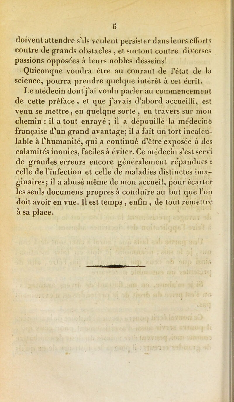 doivent attendre s’ils veulent persister dans leurs efforts contre de grands obstacles , et surtout contre diverses passions opposées à leurs nobles desseins! Quiconque voudra être au courant de l’état de la science, pourra prendre quelque intérêt à cet écrit. Lerrtédecin dont j’ai voulu parler au commencement de cette préface, et que j’avais d’abord accueilli, est venu se mettre, en quelqne sorte , en travers sur mon cliemin : il a tout enrayé ; il a dépouillé la médecine française d’un grand avantage; il a fait un tort incalcu- lable à l’humanité, qui a continué d’être exposée à des calamités inouies, faciles à éviter. Ce médecin s’est servi de grandes erreurs encore généralement répandues : celle de l’infection et celle de maladies distinctes ima- ginaires; il a abusé même de mon accueil, pour écarter les seuls documens propres à conduire au but que l’on doit avoir en vue. Il est temps , enfin , de tout remettre à sa place.