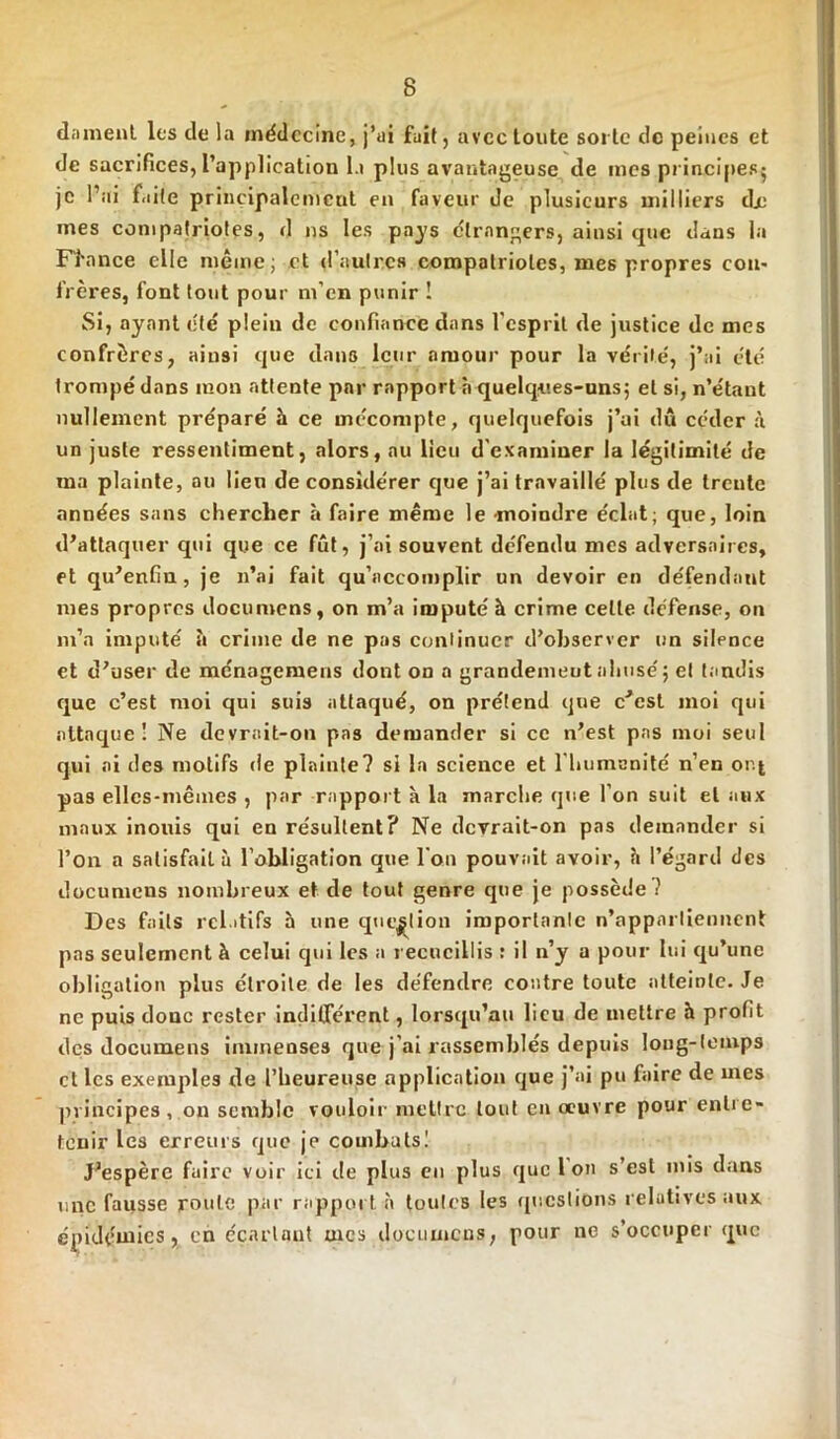 dament les de la médecine, j’ai fuit, avec toute sorte de peines et de sacrifices, l'application la plus avantageuse de mes principes^ je l’ai faite principalement en faveur de plusieurs milliers dx: mes compalriotes, d ns les pays étrangers, ainsi que dans la France elle même; et d’autres compatriotes, mes propres con- frères, font tout pour m’en punir ! Si, ayant été plein de confiance dans l'esprit de justice de mes confrères, ainsi que dans leur amour pour la vérité, j’ai été trompé dans mon attente par rapport à quelques-uns; et si, n’étant nullement préparé à ce mécompte, quelquefois j’ai du céder à un juste ressentiment, alors, au lieu d’examiner la légitimité de ma plainte, ou lieu de considérer que j’ai travaillé plus de trente années sans chercher à faire même le -moindre éclat; que, loin d’attaquer qui que ce fût, j’ai souvent défendu mes adversaires, et qu’enfin, je n’ai fait qu’accomplir un devoir en défendant mes propres documens, on m’a imputé à crime celle défense, on m’a imputé à crime de ne pas continuer d’observer un silence et d’user de ménogemens dont on a grandemeutahusé; et tandis que c’est moi qui suis attaqué, on prétend que c’est moi qui attaque 1 Ne devrait-on pas demander si ce n’est pas moi seul qui ai des motifs de plainte? si la science et l'humanité n’en or.| pas elles-mêmes , par rapport à la marche que l’on suit et aux maux inouïs qui en résultent? Ne devrait-on pas demander si l’on a satisfait à l’obligation que l'on pouvait avoir, à l’égard des documens nombreux et de tout genre que je possède? Des faits relatifs h une question importante n’appartiennent pas seulement à celui qui les a recueillis : il n’y a pour lui qu’une obligation plus étroite de les défendre contre toute atteinte. Je ne puis donc rester indifférent, lorsqu’au lieu de mettre à profit des documens immenses que j'ai rassemblés depuis long-temps et les exemples de l'heureuse application que j’ai pu faire de mes principes , on semble vouloir mettre tout en œuvre pour entre- tenir les erreurs que je combats! J’espère faire voir ici de plus en plus que Ion s’esl mis dans une fausse roule par rapport à toutes les questions relatives aux épidémies, en écartant mes documens, pour ne s’occuper que
