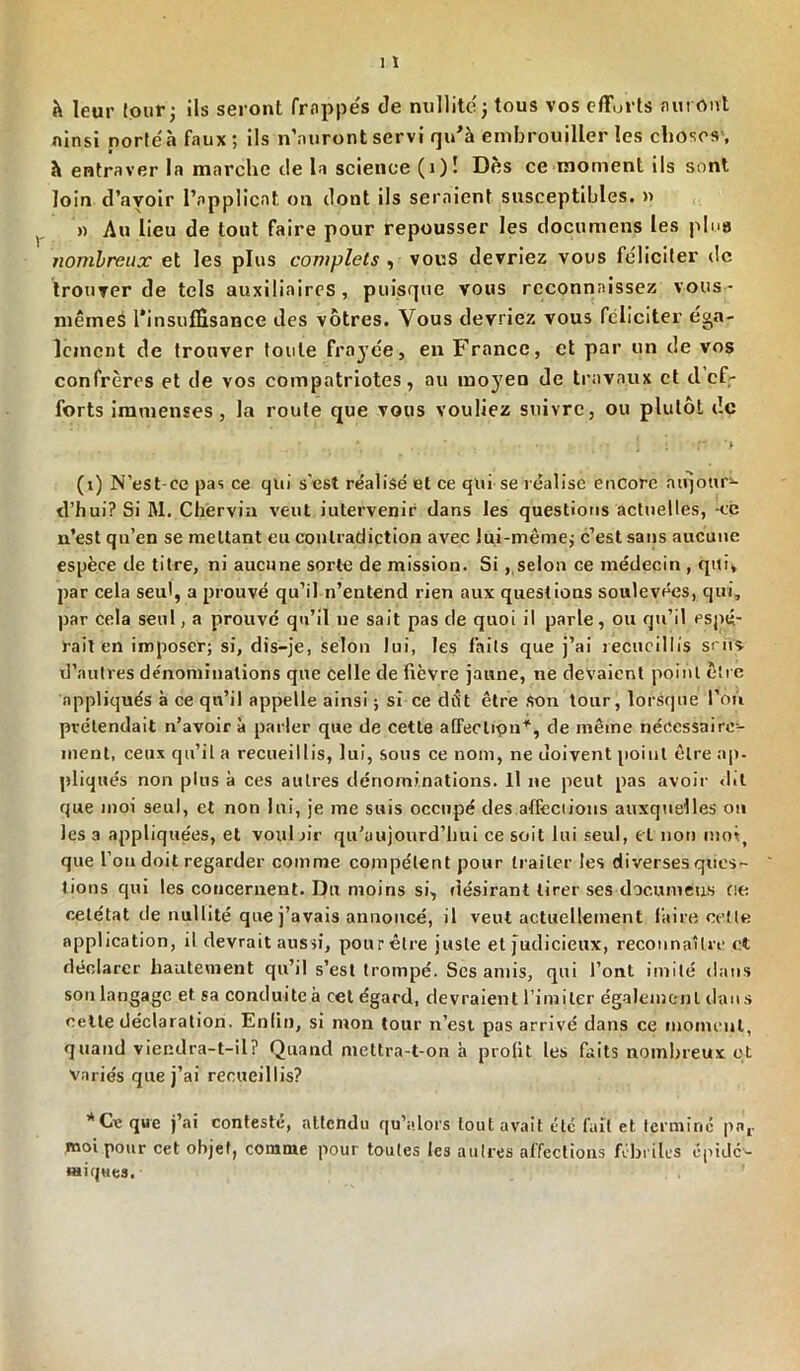 h leur tour; ils seront frappés de nullitéj tous vos efforts auront ainsi porté à faux; ils n’auront servi qu'à embrouiller les choses, h entraver la marche de la science (i)! Des ce moment ils sont loin d’avoir l’applicat on dont ils seraient susceptibles. » » Au lieu de tout faire pour repousser les documens les plue nombreux et les plus complets , vous devriez vous féliciter de trouver de tels auxiliaires, puisque vous reconnaissez vous- mêmes Tinsulfisance des vôtres. Vous devriez vous féliciter éga- lement de trouver toute frayée, en France, et par un de vos confrères et de vos compatriotes, au mo3’en de travaux et clef- forts immenses, la route que vous vouliez suivre, ou plutôt de ; ' . • - • : : *ff • *> (1) N'est-ce pas ce qui s'est réalisé et ce qui se réalise encore aujoup- d’hui? Si M. Chervin veut iutervenir dans les questions actuelles, *ce n’est qn’en se mettant eu contradiction avec lui-même; c’est sans aucune espèce de titre, ni aucune sorte de mission. Si , selon ce médecin , qui, par cela seul, a prouvé qu’il n’entend rien aux questions soulevées, qui, par cela seul, a prouvé qu’il ne sait pas de quoi il parle, ou qu’il pspé- rait en imposer; si, dis-je, selon lui, les faits que j’ai recueillis sms d’autres dénominations que celle de fièvre jaune, ne devaient point être appliqués à ce qu’il appelle ainsi ; si ce dfit être son tour, lorsque l’on pvélendait n’avoir à parler que de cette affection11, de même nécessaire- ment, ceux qu’il a recueillis, lui, sous ce nom, ne doivent point être ap- pliqués non plus à ces autres dénominations. Il ne peut pas avoir dit que moi seul, et non lui, je me suis occupé des affections auxquelles on les a appliquées, et vouloir qu’aujourd’lmi ce soit lui seul, et non moi, que l’on doit regarder comme compétent pour traiter les diverses ques- tions qui les concernent. Du moins si, désirant tirer ses documeus fie oetétat de nullité que j’avais annoncé, il veut actuellement faire celle application, il devrait aussi, pour être juste et judicieux, reconnaître et déclarer hautement qu’il s’est trompé. Ses amis, qui l’ont imité dans son langage et sa conduite à cet égard, devraient l’imiter également dan s cette déclaration. Enfin, si mon tour n’est pas arrivé dans ce moment, quand viendra-t-il ? Quand mettra-t-on à prolit les faits nombreux qt variés que j’ai recueillis? ''Ce que j’ai contesté, attendu qu'a lors tout avait etc fait et termine por moi pour cet objet, comme pour toutes les autres affections fébriles épidc'- wiques.