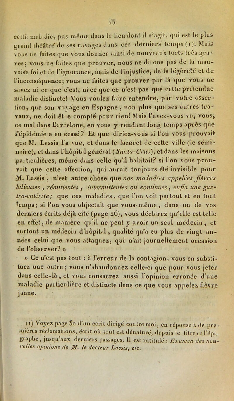 celte maladie, pas même dans le lieu dont il s'agit, qui est le plus grand théâtre'de ses ravages dans ces derniers temps (i). Mais vous ne faites que vous donner ainsi de nouveaux torts très gra- ves; vous ne faites que prouver, nous ne dirons pas de lu mau- vaise foi et de l’ignorance, mais de l’injustice, de la légèreté et de l’inconséquence; vous ne faites que prouver par là que vous ne savez ni ce que c’est, ni ce que ce n’est pas que cette prétendue maladie distiuctel Vous voulez faire entendre, par votre asser- tion, que son voyage en Espagne , non plus que ses autres tra- vaux, ne doit être compté pour rien! Mais l’avez-vous vu, vous, ce mal dans .Barcelone, en vous y rendant long temps après que l’épidémie a eu cessé? Et que diriez-vous si l’on vous prouvait que M. Lassis l a vue, et dans le lazaret de cette ville (le sémi- naire), et dans l’hôpital général (Santa-Critz), et dans les maisons pai ticulières, même dans celle qu’il habitait? si I on vous prou- vait que celle affection, qui aurait toujours été invisible pour M. Lassis , n’est autre chose que nos maladies appelées fièvres bilieuses , rémittentes} intermittentes ou continues, enfin une gas- tro-entérite; que ces maladies, que l’on voit partout et en tout temps; si l’on vous objectait que vous-même, dans un de vos derniers écrits déjà cité (page 26), vous déclarez qu’elle est telle en effet, de manière qu’il ne peut y avoir un seul médecin , et surtout un médeciu d’hôpital, qualité qu’a eu plus de vingt an- nées celui que vous attaquez, qui n’ait journellement occasion de l’observer? » » Ce u’est pas tout : à l’erreur de la contagion, vous en substi- tuez une autre; vous n’abaudonnez eelle-ci que pour vous jeter dans celle-là , et vous consacrez aussi l’opinion erronée d’une maladie particulière et distincte dans ce que vous appelez lièvre jauue. (1) \ oyez page 3o cl un écrit dirigé contre moi, eu réponse à de pre- mières réclamations, écrit où mut est dénaturé, depuis le titre et l’épi_ graphe, jusqu aux dcrnicis passages. 11 est intitulé ; Examen des nou- velles opinions de M. le docteur Lassis, etc.