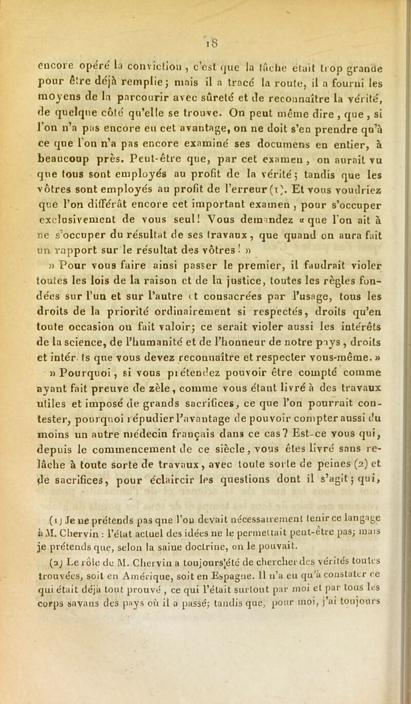 iS encore opère la conviction , c’est que la tache était trop grande pour être déjh remplie} mais il a tracé la route, il a fourni les moyens de la parcourir avec sûreté et de reconnaître la vérité, de quelque côté qu’elle se trouve. On peut même dire , que , si l’on n’a pas encore eu cet avantage, on ne doit s’en prendre qn’à ce que l’on n’a pas encore examiné ses documens en entier, à beaucoup près. Peut-être que, par cet examen , on aurait vu que tous sont employés au profit de la vérité ; tandis que les vôtres sont employés au profit de l’erreur (t'. Et vous voudriez que l’on différât encore cet important examen , pour s’occuper exclusivement de vous seul! Vous demandez «que l’on ait à ne s’occuper du résultat de ses travaux, que quand on aura fait un rapport sur le résultat des vôtres ! » » Pour vous faire ainsi passer le premier, il faudrait violer toutes les lois de la raison et de la justice, toutes les règles fon- dées sur l’un et sur l’autre it consacrées par l’usage, tous les droits de la priorité ordinairement si respectés, droits qu’en toute occasion ou fuit valoir} ce serait violer aussi les intérêts de la science, de l’humanité et de l’honneur de notre pays , droits et intér ts que vous devez reconnaître et respecter vous-même. » «Pourquoi, si vous pi étendez pouvoir être compté comme ayant fait preuve de zèle, comme vous étant livré à des travaux utiles et imposé de grands sacrifices, ce que l’on pourrait con- tester, pourquoi répudier Pavnutage de pouvoir compter aussi du moins un autre médecin français dans ce cas? Est-ce vous qui, depuis le commencement de ce siècle, vous êtes livré sans re- lâche à toute sorte de travaux, avec toute sorte de peines (2) et de sacrifices, pour éclaircir Ips questions dont il s’agit j qui, (1 ; Je ne prétends pasqne l’ou devait nécessairement tenir ce langage à AI. Chervin : l’état actuel des idées ne le permettait peut-être pas; mais je prétends que, selon la saine doctrine, on le pouvait. (a) Le rote de M. Chervin a toujoursjélé de chercher des vérités toutes trouvées, soit en Amérique, soit en Espagne. 11 n’a eu qu’à constater ce qui était déjà tout prouvé , ce qui l’était surtout par moi et par tous les corps savans des pays où il a passé; tandis que, pour moi, j’ai toujours