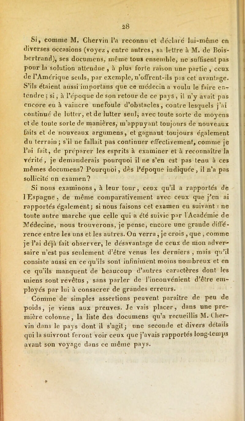 J>8 Si, comme M. Chervi» l’a reconnu et déclaré lui-même en diverses occasions (voyez, entre autres, sa lettre à M. de Iîois- bertrand), ses documens, même tous ensemble, ne suffisent pas pour la solution attendue , à plus forte raison une partie , ceux de l’Amérique seuls, par exemple, n’offrent-ils pas cet avantage. S’ils étaient aussi importans que ce médecin a voulu le faire en- tendre j si, h l’époque de son retour de ce pays , il n'y avait pas encore eu à vaincre unefoule d’obstacles, contre lesquels j’ai continué de lutter, et de lutter seul, avec toute sorte de moyens et de toute sorte de manières, m’appuyant toujours de nouveaux faits et de nouveaux argumens, et gagnant toujours également du terrain ; s’il ne fallait pas continuer effectivement, comme je l’ai fait, de préparer les esprits à examiner et à reconnaître la vérité, je demanderais pourquoi il ne s’en est pas tenu à ces mêmes documens? Pourquoi, dès l’époque indiquée, il n’a pas sollicité nn examen? Si nous examinons, à leur tour, ceox qu’il a rapportés de 1 Espagne, de même comparativement avec ceux que j’en ai rapportés également; si nous faisons cet examen eu suivant i ne toute antre marche que celle qui a été suivie par 1 Académie de Médecine, nous trouverons, je pense, encore une grande diffé- rence entre les uns et les autres. On verra , je crois , que , comme je l’ai déjà fait observer, le désavantage de ceux de mon adver- saire n’est pas seulement d’être venus les derniers , mais qu’il consiste aussi en ce qu’ils sont infiniment moins nombreux et en ce qu’ils manquent de beaucoup d’autres caractères dont les miens sont revêtus , sans parler de l’inconvénient d’être em- ployés par lui à consacrer de grandes erreurs. Comme de simples assertions peuvent paraître de peu de poids, je viens aux preuves. Je vais placer, dans une pre- mière colonne, la liste des documens qu’a recueillis M. I lier- vin dans le pays dont il s’agit; une seconde et divers détails qui la suivront feront voir ceux que j’avais rapportés long-temps avant son voyage dans ce même pays. ►
