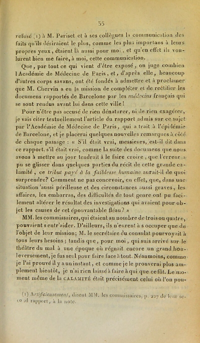 refuse ,1) a M. Pariset et à scs collègues la conununiealion des faits qu’ils desiraient le plus, comme les plus imporlans à leurs propres yeux, étaient là aussi pour moi , et qu’en effet ils vou- lurent bien me faire, à moi, cette communication. Que, par tout ce qui vient d’être exposé , on juge combien 1 Académie de Médecine de Paris, et, d’après elle, beaucoup d’autres corps savans, ont été fondés à admettre et à proclamer que M. Cliervin a eu la mission de compléter et de reétifier les documens rapportés de Barcelone par les médecins français qui se sont rendus avant lui dans cette ville! Pour n’étre pas accusé de rien dénaturer, ni de rien exagérer, je vais citer textuellement l’article du rapport admis sur ce sujet par l'Académie de Médecine de Paris, qui a trait à l’épidémie de Barcelone, et je placerai quelques nouvelles remarques à côté de chaque passage : « S’il était vrai, messieurs, est-il dit dans ce rapport, s’il était vrai, comme la suite des documens que nous avons à mettre au jour tendrait à le faire croire , que l’erreur a- pu se glisser dans quelques parties du récit de cette grande ca- lamité , ce tribut payé à la faiblesse humaine aurait-il de quoi surprendre? Comment ne pas concevoir, en effet, que, dans une situation'aussi périlleuse et des circonstances aussi graves, les affaires, les embarras, des difficultés de tout genre ont pu faci- lement altérer le résultat des investigations qui avaient pour ob- jet les causes de cet épouvantable fléau? » MM. les commissaires, qui étaient au nombre de trois ou quatre, pouvaient s entr’aider. D’ailleurs, ils n’eurent à s occuper que de l’objet de leur mission; M. le secrétaire du consulat pourvoyait à tous leurs besoins ; tandis que, pour moi, qui suis arrivé sur le théâtre du mal à une époque où régnait encore un grand bou- leversement, je fus seul pour faire face à tout. Néanmoins, comme je l’ai prouvé ily a nninstant, et comme je le prouverai plus am- plement bientôt, je n’ai rien laissé à faire à qui que ce fût. Le mo- ment même de la calamité était précisément celui où l’on pou- (0 Artificieusement, disent JDI. les commissaires, p. 227 de leur sc- (.o ul rapport, à la note.