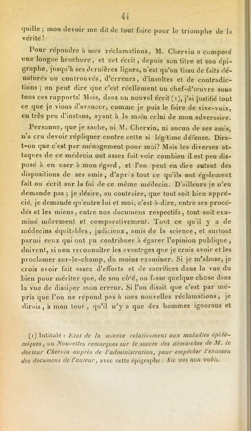 quille; mon devoir ine dit de tout faire pour le triomphe de la vérité ! Pour répondre à mes réclamations, M. Chervin a composé une longue brochure, et cet écrit, depuis son titre et son épi- graphe, jusqu’à ses dernières lignes, n’est qu’un tissu de faits dé- naturés ou controuvés, d’errenrs, d’insultes et de contradic- tions ; on peut dire que c’est réellement un chef-d’œuvre sous tous ces rapports! Mais, dans uu nouvel écrit (i), j’ai justifié tout ce que je vions d’avancer, comme je puis le faire de vive-voix, en très peu d’instans, ayant à la main celui de mon adversaire. Personne, que je sache, ni M. Chervin, ni aucun de ses amis, n’a cru devoir répliquer contre celte si légitime défense. Dira- t-on que c’est par ménagement pour moi? Mais les diverses at- taques de ce médecin ont assez fait voir combien il est peu dis- posé à en user à mon égard, et l’on peut en dire autant des dispositions de ses amis, d’apr s tout ce qu’ils ont également fait ou écrit sur la foi «le ce même médecin. D’ailleurs je n’en demande pas ; je désire, au contraire, que tout soit bien appré- cié, je demande qu’entre lui et moi, c’est à-dire, entre ses procé- dés et les miens , entre nos documens respectifs , tout soit exa- miné mûrement et comparativement. Tout ce qu’il y a de médecins équitables, judicieux, amis de la science, et surtout parmi ceux qui ont pu contribuer à égarer l’opinion publique , doivent, si non reconnaître les avantages que je crois avoir et les proclamer sur-le-champ, du moins examiner. Si je m’abuse, je crois avoir fait assez d’efforts et de sacrifices daus la vue du bien pour mériter que, de son cô'é, on fasse quelque chose dans la vue de dissiper mon erreur. Si l’on disait que c’est par mé- pris que l’on ne répond pas «à mes nouvelles réclamations, je «lirais, à mon tour, qu’il n’y a que des hommes ignorans et (1) Intitulé : Etal de la science relativement aux maladies épidé- miques , ou Nouvelles remarques sur le succès des démarches de M. le docteur Chervin auprès de l’administration, pour empêcher l’examen des documens de Vauteur, avec cette épigraphe : Sic vos non vobis.
