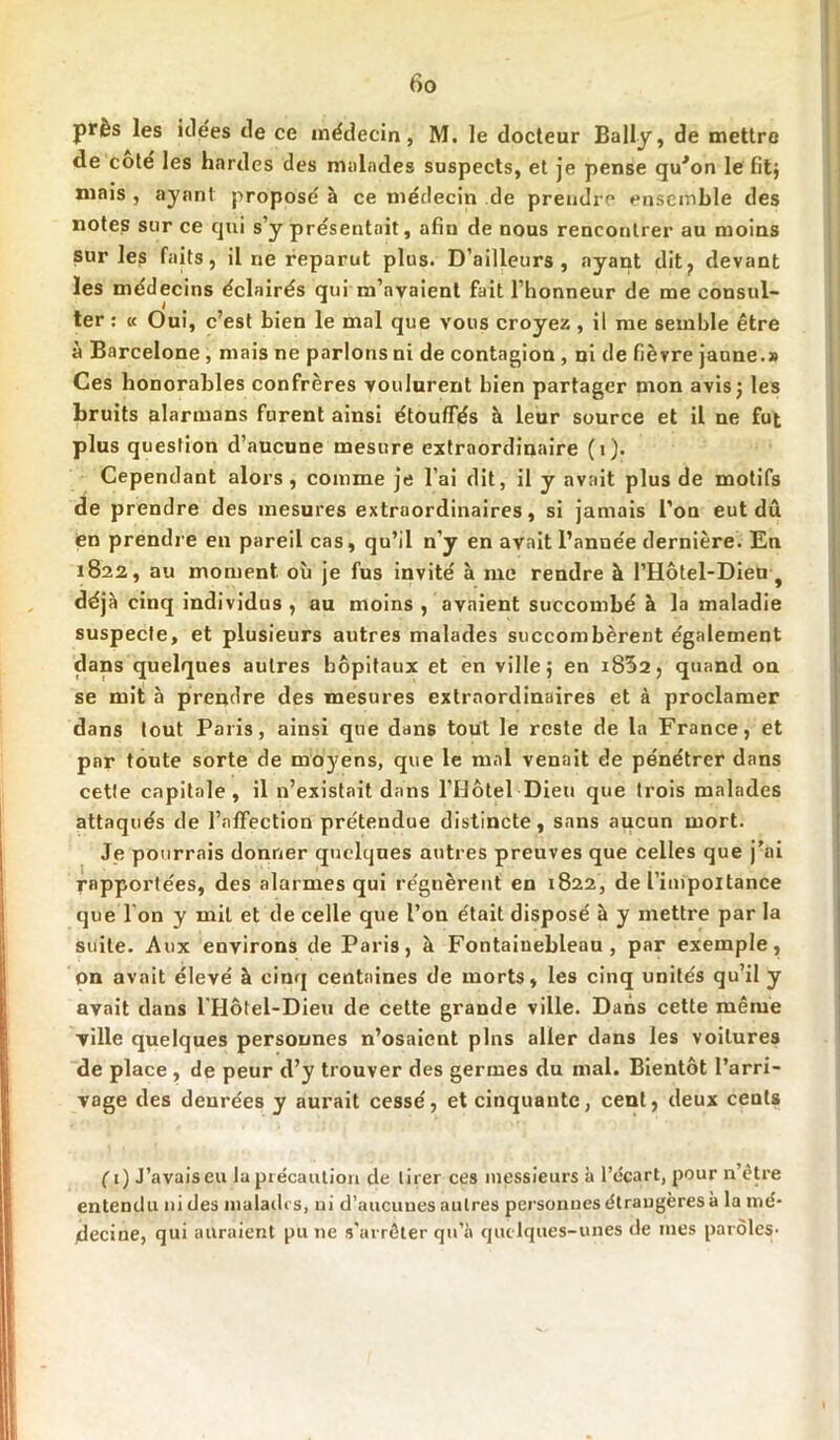 près les icle'es île ce médecin, M. le docteur Bally, de mettre de coté les hardes des malades suspects, et je pense qu*on le fit} mais , ayant proposé à ce médecin de prendre ensemble des notes sur ce qui s’y présentait, afin de nous rencontrer au moins sur les faits, il ne reparut plus. D’ailleurs, ayant dit, devant les médecins éclairés qui m’avaient fait l’honneur de me consul- ter : « Oui, c’est bien le mal que vous croyez , il me semble être à Barcelone, mais ne parlons ni de contagion , ni de fièvre jaune.» Ces honorables confrères voulurent bien partager mon avis; les bruits alarmans furent ainsi étouffés à leur source et il ne fut plus question d’aucune mesure extraordinaire (i). Cependant alors, comme je l’ai dit, il y avait plus de motifs de prendre des mesures extraordinaires, si jamais l’on eut dû en prendre en pareil cas, qu’il n’y en avait l’année dernière. En 1822, au moment où je fus invité à me rendre à l’Hôtel-Dieu-f déjà cinq individus , au moins , avaient succombé à la maladie suspecte, et plusieurs autres malades succombèrent également dans quelques autres hôpitaux et en ville; en i832, quand on se mit à prendre des mesures extraordinaires et à proclamer dans tout Paris, ainsi que dans tout le reste de la France, et par toute sorte de moyens, que le mal venait de pénétrer dans cette capitale, il n’existait dans l’Hôtel Dieu que trois malades attaqués de l’affection prétendue distincte, sans aucun mort. Je pourrais donner quelques autres preuves que celles que j’ai rnpportées, des alarmes qui régnèrent en 1822, de l’impoitance que I on y mil et de celle que l’on était disposé à y mettre par la suite. Aux environs de Paris, à Fontainebleau, par exemple, on avait élevé à cinq centaines de morts, les cinq unités qu’il y avait dans l’Hôtel-Dieu de cette grande ville. Dans cette même ville quelques personnes n’osaient pins aller dans les voitures de place, de peur d’y trouver des germes du mal. Bientôt l’arri- vage des deurées y aurait cessé, et cinquante, cent, deux cents fi) J’avaiseu la précaution de tirer ces messieurs à l’écart, pour n’être entendu ni des malades, ni d’aucunes autres personnes étrangères à la mé- decine, qui auraient pu ne s’arrêter qu’à quelques-unes de mes paroles-
