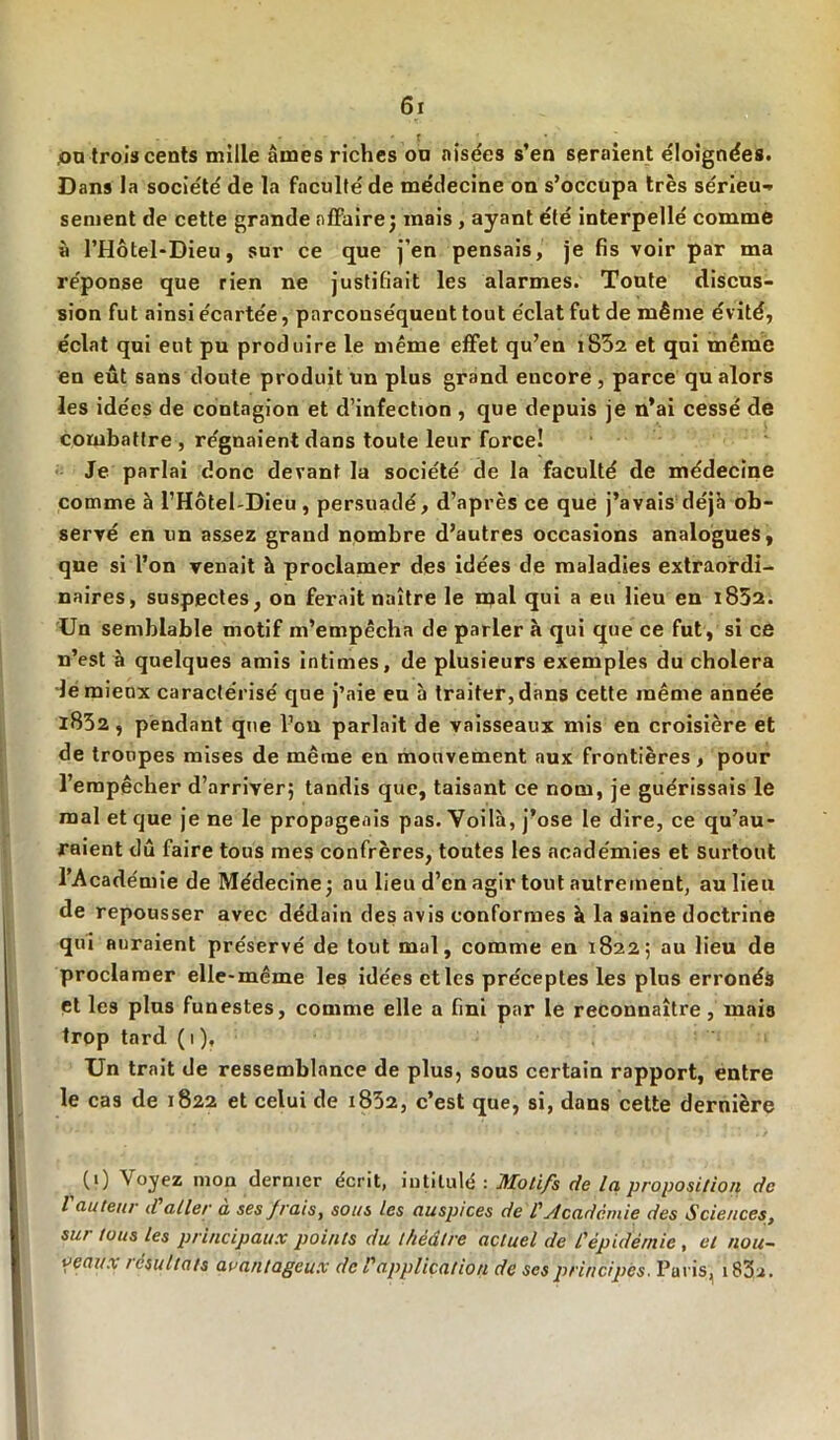 ,ou trois cents mille aines riches on aisées s’en seraient éloignées. Dans la société de la faculté de médecine on s’occupa très sérieux sement de cette grande affaire; mais , ayant été interpellé comme « l’Hôtel-Dieu, sur ce que j’en pensais, je fis voir par ma réponse que rien ne justifiait les alarmes. Toute discus- sion fut ainsi écartée, parconséqueut tout éclat fut de même évité, éclat qui eut pu produire le même effet qu’en i852 et qui même en eût sans doute produit un plus grand encore, parce qu alors les idées de contagion et d’infection , que depuis je n’ai cessé de combattre , régnaient dans toute leur force! Je parlai donc devant la société de la faculté de médecine comme à l’Hôtel-Dieu, persuadé, d’après ce que j’avais déjà ob- servé en un assez grand nombre d’autres occasions analogues, que si l’on venait à proclamer des idées de maladies extraordi- naires, suspectes, on ferait naître le mal qui a eu lieu en i852. Un semblable motif m’empêcha de parler à qui que ce fut , si ce n’est à quelques amis intimes, de plusieurs exemples du choiera le mieux caractérisé que j’aie eu b traiter, dans cette même année 1852, pendant que l’ou parlait de vaisseaux mis en croisière et de troupes mises de même en mouvement aux frontières, pour l’empêcher d’arriver; tandis que, taisant ce nom, je guérissais le mal et que je ne le propageais pas. Voilà, j’ose le dire, ce qu’au- raient dû faire tous mes confrères, toutes les académies et Surtout l’Académie de Médecine; au lieu d’en agir tout autrement, au lieu de repousser avec dédain des avis conformes à la saine doctrine qui auraient préservé de tout mal, comme en 1822; au lieu de proclamer elle-même les idées et les préceptes les plus erronés et les plus funestes, comme elle a fini par le reconnaître , mais trop tard ( 1 ), Un trait de ressemblance de plus, sous certain rapport, entre le cas de 1822 et celui de 1832, c’est que, si, dans cette dernière CO Voyez mon dernier écrit, intitulé : Motifs de la, proposition de l auteur d aller a ses frais, sous les auspices de l'Académie des Sciences, sur tous les principaux points du théâtre actuel de l'épidémie , et nou- veaux résultats avantageux de l'application de ses principes. Pu ris, i83a.