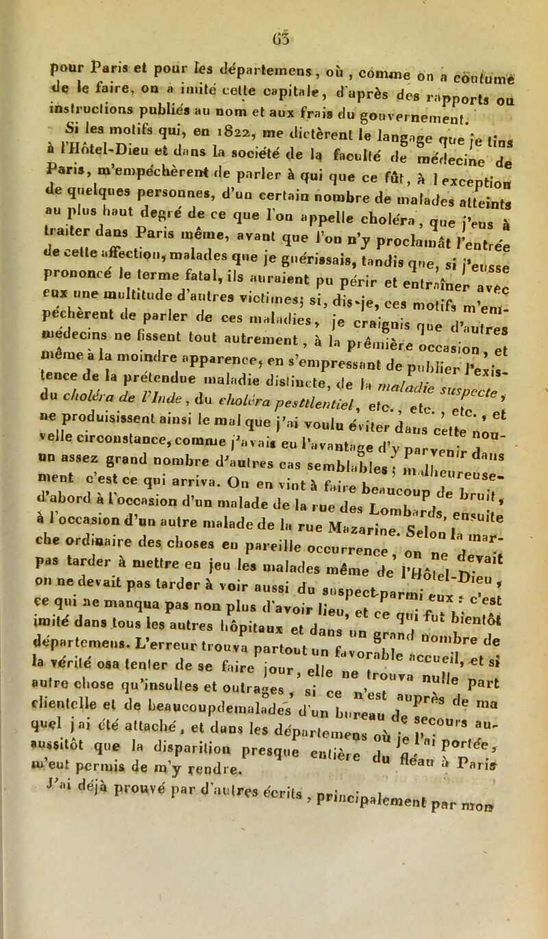 (j3 pour Paris et pour les départemens, où , comme on a continué de le faire, ou a imité celte capitale, d'après des rapports ou instructions publiés au nom et aux frais du gouvernement Si les motifs qui, en 1822, me dictèrent le langage «ue’fe fîn* a l’Hôtel-Dieu et dans la société île 1^ faculté de médecine de Paris, m’empêchèrent de parler à qui que ce fût, ù 1 exception de quelques personnes, d’un certain nombre de malades atteints au plus haut degré de ce que l’on appelle choléra , que j’eus à traiter dans Pans meme, avant que l’on n’y proclamât l’entrée de cette affection, malades que je guérissais, tandis que, si j’eusse prononce le terme fatal, ils auraient pu périr et entraîner ave! eux une multitude d’autres victimes; si, d.Vje, ces motifs m’em pecherent de parler de ces maladies, je craignis que d’autres médecins ne fissent tout autrement, à la première occasion et même a la moindre apparence, en s’empressant de publier l’exis- .ence de la prétendue maladie dislincte de la r du cUoUra de «è*, du thaUn T* ’ ne produisissent ainsi le mal que j’ai voulu éviter dans c’ette nan velle circonstance, comme j’avais eu l’avantage d’y parvenir 7 on assez grand nombre d’autres cas semblables’ in 11 daUS ment c’est ce qui arriva. On en vint à falre h! ’ i'UlUciUr™**- d’abord à l’occasion d’un malade de la rue des Lomb^J 6 ’ à l’occasion d’un autre malade de la rue Mazarine. Sel che ordinaire des choses eu pareille occurrence on °° pas tarder à mettre en jeu les malades même de’ l’^ &** 011 ne devait pas tarder à voir aussi du susneet n»,. ■ *>,eU * ce qui ac manqua pas non plus d'avoir lieu et ce tT'f?-.<!■ ‘ “l dans ,OUS •* aulr« l'dpitaur et dans’un gr2 ! departemeu». L’erreur trouva partout „„ f il nolI>r® de la vérité' osa tenter de se faire ^2' ‘,CC'Ieil* si autre chose qu’insultes et outra-es ’si ce6 ’ ’l’' nut,e Part dieu,elle et de beancoupde Ia2é d2 LrTu d'- que1 jai été attaché, et duos les départemeus oi, au' aussitot que la disparition presque entière dn fl m eut permis de ip’y reodre. “ fleaw ^ Pari* m déji PW,,< Par d'lrfS ** ’ Pdncipalement par
