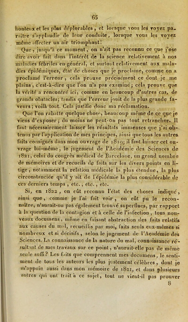 honteux et les pins déplorables , et lorsque vous le$ voyez pa» rnître s’applaudir de leur conduite, lorsque vous les voyez même affecter un air triomphant! Que, jusqu’à ce moment, on n’ait pas reconnu ce que j’ose dire avoir fait dans l’inte'rêt de la science relativement à nos maladies fébriles en général, et surtout relativement aux mala- dies épidémiques, état de choses que je proclame, comme on a proclamé l’erreur , cela prouve précisément ce dont je me plains, c’est-à-dire que l’on n’a pas examiné; cela prouve que la vérité a rencontré ici, comme en beaucoup d’autres cas, de grands obstacles; tandis que l’erreur jouit de la plus grande fa- veurs; voilà tout. Cela justifie donc ma réclamation. Que l’on rabatte quelque chose, beaucoup même de ce que je viens d’exposer; du moins ne peut-Ou pas tout retrancher. Il faut nécessairement laisser les résultats immenses que j’ai ob- tenus par l’application de mes principes, ainsi que tous les autres faits consignés dans mon ouvrage de 1819; il faut laisser cet ou- vrage lui-même, le jugement de l’Académie des Sciences de 1821, celui du congrès médical de Barcelone, un grand nombre de mémoires et de recueils de faits sur les divers points en li- tige , notamment la relation médicale la plus étendue, la plus circonstanciée qu’il y ait de l'épidémie la plus considérable de ces derniers temps , etc., etc. , etc. Si, en 1822, on eût reconnu l’état des choses indiqué, ainsi que, comme je l’ai fait voir , on eût pu le recon- naître, n’aurait-ou pas également trou\é superflues, par rapport à la question de la contagion et à celle de l’infection , tous nou- veaux documens, même en faisant abstraction des faits relatifs aux causes du mal, recueillis par moi, faits seuls eux-mêmes si nombreux et si décisifs , selon le jugement de l’Académie des Sciences. La connaissance de la nature du mal, connaissance ré- sultant de mes travaux sur ce point, n’aurait-elle pas de même seule suffi? Les faits que comprennent mes documens, le senti- ment de tous les auteurs les plus justement célèbres, dont je m’appuie aussi dans mon mémoire de 1821, et dans plusieurs autres qui ont traita ce sujet, tout 11e vient-il pas prouver 8