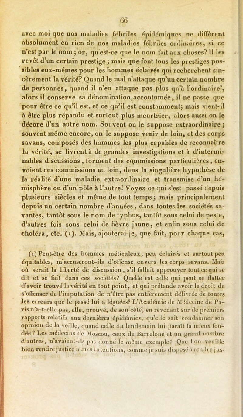 GG avec moi que nos maladies fébriles épidémiques ne diffèrent absolument en rien de nos maladies fébriles ordinaires, si ce n’est par le nom 5 or, qu'est-ce que le nom fuit aux choses? Il les revêt d’un certain prestige ; mais que font tous les prestiges pos- sibles eux-mêmes pour les hommes éclairés qui recherchent sin- cèrement la vérité? Quand le mal n’attaque qu’un certain nombre de personnes, quand il n’en attaque pas plus qu'à l’ordinaire’, alors il conserve sa dénomination accoutumée, il ne passe que pour être ce qu’il est, et ce qu’il est constamment; mais vient-il à être plus répandu et surtout plus meurtrier, alors aussi on le décore d’un autre nom. Souvent on le suppose extraordinaire; souvent même encore, on le suppose venir de loin, et des corps savans, composés des hommes les plus capables de reconnaître la vérité, se livrent à de grandes investigations et à d’intermi- nables discussions, forment des commissions particulières, en- voient ces commissions au loin, dans la singulière hypothèse de la réalité d’une maladie extraordinaire et transmise d’un hé- misphère ou d’un pôle à l'autre! Voyez ce qui s’est passé depuis plusieurs siècles et même de tout temps; mais principalement depuis un certain nombre d’années, dans tontes les sociétés sa- vantes, tantôt sous le nom de typhus, tantôt sous celui de peste, d’autres fois sous celui de fièvre jaune, et enfin sous celui de choléra, etc. (1). Mais, ajouterai je, que fait, pour chaque cas, (î)Peut-êtie des hommes méticuleux, peu éclairés et surtout peu équitables, m’accuseront-ils d’offense envers les corps savans. Mais où serait la liberté de discussion, s’il fallait approuver tout ce qui se dit et se fait dans ces sociétés? Quelle est celle qui peut se flatter d’avoir trouvé la vérité en tout point, et qui prétende avoir le droit de s’offenser de l’imputation de n’être pas entièrement délivrée de toutes les erreurs que le passé lui a léguées? L’Académie de Médecine de Pa- ris n’a-t-elle pas, elle, prouvé, de son côté, en revenant sur de premiers rapports relatifs aux dernières épidémies, qu’elle sait condamner sou opinion.de la veille, quand celle du lendemain lui paraît la mieux fon- dée? Les médecins de Moscou, ceux de Barcelone et un grand nombre d’autres, n’avaient-ils pas donné le même exemple? Que Ion veuille bien rendre justice a uns intentions, comme jesuis disposé à rendre jus-