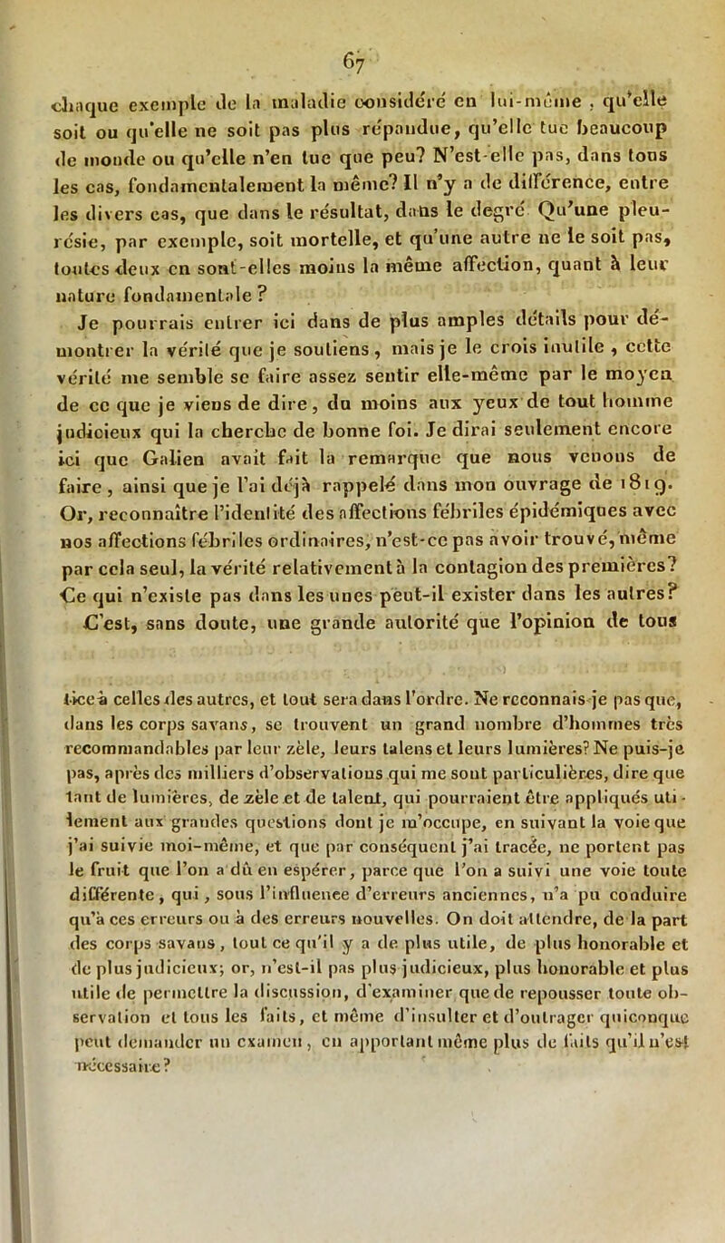 chaque exemple de la maladie considéré en lui-même . qu'elle soit ou quelle ne soit pas plus répandue, qu’elle tue beaucoup de monde ou qu’elle n’en lue que peu? N’est-elle pas, dans tons les cas, fondamentalement la même? Il n’y a de différence, entre les divers cas, que dans le résultat, dans le degré. Qu’une pleu- résie, par exemple, soit mortelle, et qu’une autre ne le soit pas, toutes deux en sont-elles moins la même affection, quant à leur nature fondamentale ? Je pourrais entrer ici dans de plus amples détails pour dé- montrer la vérité que je soutiens, mais je le crois inutile , cette vérité me semble se faire assez sentir elle-même par le moyen de ce que je viens de dire, du moins aux yeux de tout homme judicieux qui la cherche de bonne foi. Je dirai seulement encore ici que Galien nvait fait la remarque que nous venons de faire, ainsi que je l’ai déjà rappelé dans mon ouvrage de 181g. Or, reconnaître l’identité des affections fébriles épidémiques avec nos affections fébriles ordinaires, n’est-ce pas avoir trouvé, même par cela seul, la vérité relativement à la contagion des premières? Ce qui n’existe pas dans les unes peut-il exister dans les autres? C’est, sans doute, une grande autorité que l’opinion de tous . _ . • ' • ,[ , j , <I<J ' v>»/: HO »)W*f ticeà celles des autres, et tout sera dans l’ordre. Ne reconnais je pas que, dans les corps savans, se trouvent un grand nombre d’hommes très recommandables par leur zèle, leurs lalenset leurs lumières? Ne puis-je pas, après tics milliers d’observalious qui me sont particulières, dire que tant de lumières, de zèle et de talent, qui pourraient être appliqués uti - lement aux grandes questions dont je m’occupe, en suivant la voie que j’ai suivie moi-même, et que par conséquent j’ai tracée, ne portent pas le fruit que l’on a dû en espérer, parce que l’on a suivi une voie toute différente, qui, sous l’influence d’erreurs anciennes, n’a pu conduire qu’à ces erreurs ou à des erreurs nouvelles. On doit attendre, de la part des corps savans, tout ce qu'il y a de plus utile, de plus honorable et de plus judicieux; or, n’esl-il pas plus judicieux, plus honorable et plus utile de permettre la discussion, d’examiner que de repousser toute ob- servation et tous les faits, et même d’insulter et d’outrager quiconque peut demander un examen, en apportant même plus de faits qu’il n’est nécessaire?