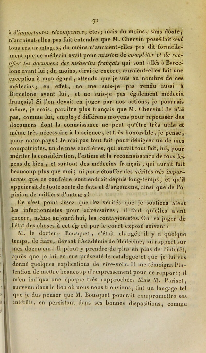 à <l'importantes récompenses, etc.; mais du moins, sans doute, n’auraieut elles pas fait entendre que M. Chervin possédait set/Z tous ces avantages; du moins n’anrnient-elles pas dit formelle- ment que ce médecin avait pour mission de compléter et de rec- tifier les documens des médecins français qui sont alle's à Barce- lone avant lui ; du moins, dirai-je encore, auraient-elles fait une exception h mon égard, attendu que je suis au nombre de ces médecins ; en effet, ne me suis-je pas rendu aussi à Barcelone avant lui, et ne suis-je pas également médecin français? Si l’on devait en juger par nos actions, je pourrais même, je crois, paraître plus français que M. Chervin! Je n’ai pas, comme lui, employé différens moyens pour repousser des documens dont la connaissance ne peut qu’être très utile et même très nécessaire à la science, et très honorable, je pense, pour notre pays ! Je n’ai pas tout fait pour dénigrer un de mes compatriotes, un de mes confrères, qui aurait tout fait, lui, pour mériter la considération, l’estime et la reconnaissance de tous les gens de bien , et surtout des médecins français , qui aurait fait beaucoup plus que moi ; ni pour étouffer des vérités très impor- tantes que ce confrère soutiendrait depuis long-temps, et qu’il appuierait de toute sorte de faits et d’argumens, ainsi que de l’o- pinion de milliers d’aulcurs ! Ce n’est point assez que les vérités que je soutiens aient les infectionnistes pour adversaires, il faut qu’elles aient encore, même aujourd’hui, les contagionistes. On va juger de l’état des choses à cet égard par le court exposé suivant : M. le docteur Bousquet , s’était chargé, il y a quelque temps, de faire, devant l’Académie de Médecine, un rapport sur mes documens. 11 parut y prendre de plus en plus de l’intérêt, après que je lui en eus présenté le catalogue et que je lui eus donné quelques explications de vive-voix. 11 me témoigna l’in- tention de mettre beaucoup d’empressement pour ce rapport ; il m’en indiqua une époque tics rapprochée. Mais M. Pariset, survenu dans le lieu où nous nous trouvions, tint un langage tel que je dus penser que M. Bousquet pourrait compromettre ses intérêts, en persistant dans ses bonnes dispositions, comice