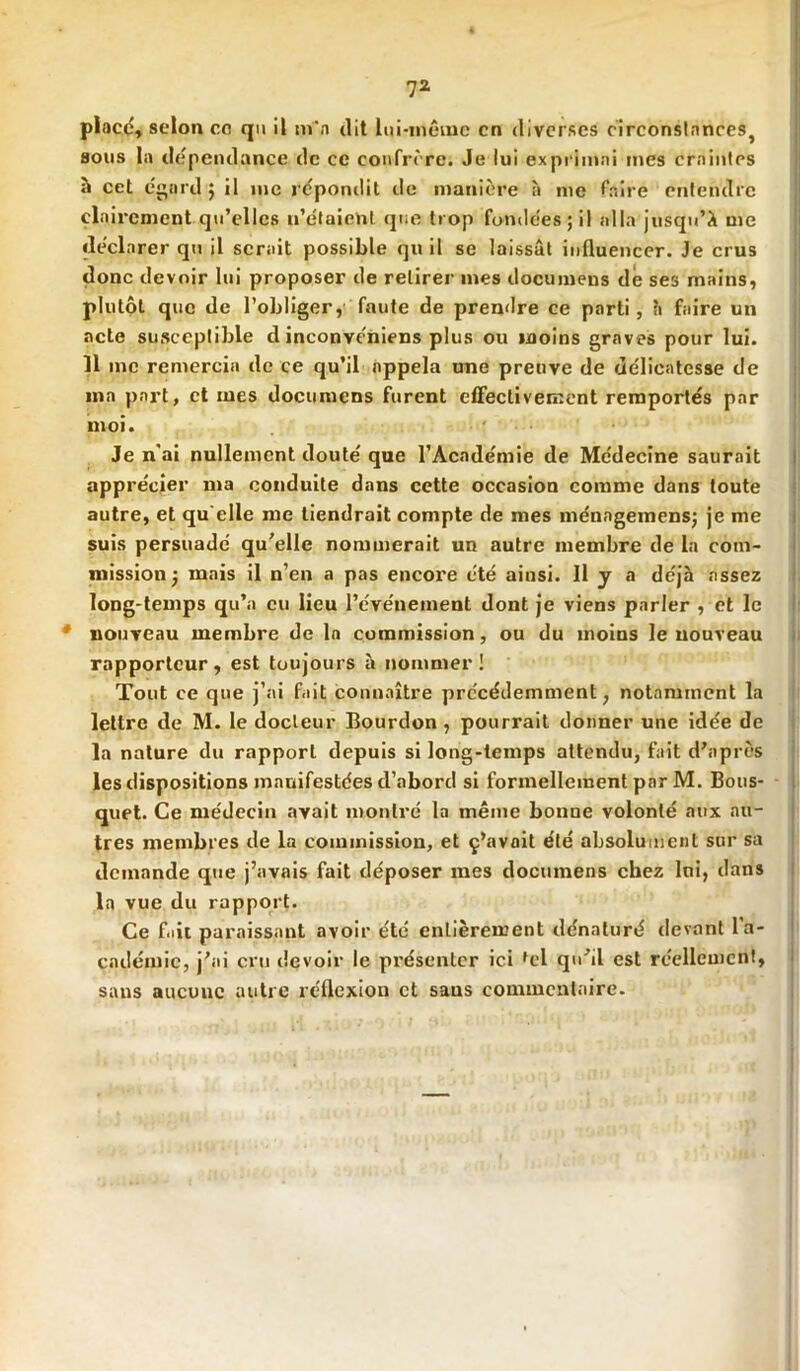 place, selon ce qu il m'a dit lui-même en diverses circonstances, sous la dépendance de ce confrère. Je lui exprimai mes craintes à cet égard; il me répondit de manière à me faire entendre clairement qu’elles n’étaient que trop fondées; il alla jusqu’à me déclarer qu il serait possible qu il se laissât influencer. Je crus donc devoir lui proposer de retirer mes documeus de ses mains, plutôt que de l’obliger, faute de prendre ce parti, a faire un acte susceptible d inconvéniens plus ou moins graves pour lui. 11 me remercia de ce qu’il appela une preuve de délicatesse de ma part, et mes documens furent effectivement remportés par moi. Je n'ai nullement douté que l’Académie de Médecine saurait apprécier ma conduite dans cette occasion comme dans toute autre, et qu elle me tiendrait compte de mes ménngemens; je me suis persuadé qu'elle nommerait un autre membre de la com- mission ; mais il n’en a pas encore été ainsi. Il y a déjà assez long-temps qu’a eu lieu l’événement dont je viens parler , et le 4 nouveau membre de la commission, ou du moins le nouveau rapporteur, est toujours à nommer! Tout ce que j’ai fait connaître précédemment, notamment la lettre de M. le docteur Bourdon, pourrait donner une idée de la nature du rapport depuis si long-temps attendu, fait d’après les dispositions manifestées d’abord si formellement par M. Bous- quet. Ce médecin avait montré la même bonne volonté aux au- tres membres de la commission, et ç’avait été absolument sur sa demande que j’avais fait déposer mes documens chez lui, dans la vue du rapport. Ce f.iit paraissant avoir été entièrement dénaturé devant l’a- cadémie, j'ai cru devoir le pi'ésentcr ici fcl qu'il est réellement, sans aucune autre réflexion et saus commentaire.