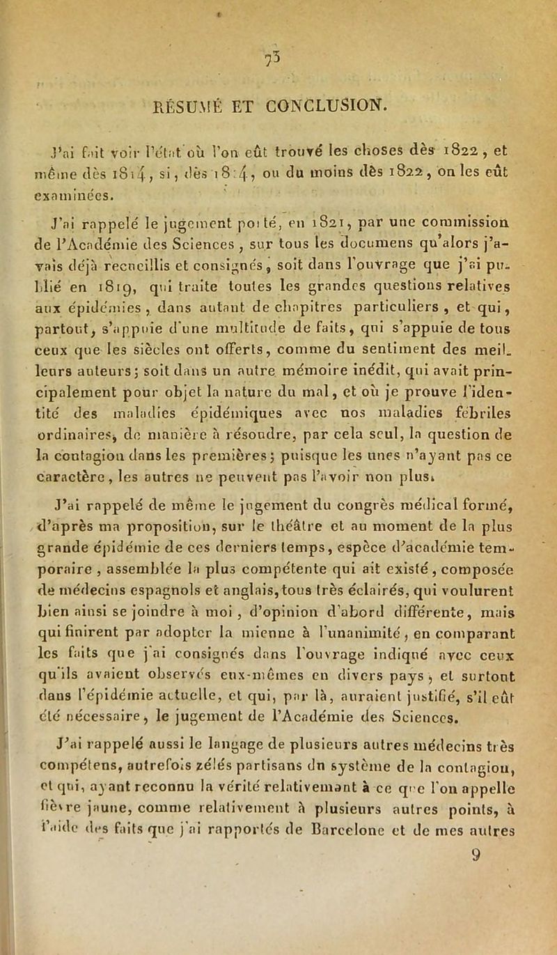 « RÉSUMÉ ET CONCLUSION. J’ai fait voir l’état où l’on eût trouvé les choses dès 1822, et même dès 1814, si, dès 1 8:4? ou uioins dès 1822, on les eût examinées. J’ai rappelé le jugement poité, en 1821, par une commission de PAcndémie des Sciences , sur tous les documens qu’alors j’a- vais déjà recueillis et consignés, soit dans l’ouvrage que j’ai pu- blié en 1819, qui traite toutes les grandes questions relatives aux épidémies, dans autant de chapitres particuliers, et qui, partout, s’appuie d'une multitude de faits, qui s’appuie de tous ceux que les siècles ont offerts, comme du sentiment des meil. leurs auteurs; soit dans un autre mémoire inédit, qui avait prin- cipalement pour objet la nature du mal, et où je prouve l’iden- tité des maladies épidémiques avec nos maladies fébriles ordinaires* de manière à résoudre, par cela seul, la question de la contagion dans les premières; puisque les unes n’ayant pas ce caractère, les autres ne peuvent pas l’avoir non plusi J’ai rappelé de même le jugement du congrès médical formé, d’après ma proposition, sur le théâtre et au moment de la plus grande épidémie de ces derniers temps, espèce d’académie tem- poraire , assemblée la plus compétente qui ait existé, composée de médecins espagnols et anglais, tous très éclairés, qui voulurent bien ainsi se joindre à moi , d’opinion d’abord différente, mais qui finirent par adopter la mienne à l’unanimité, en comparant les faits que j ni consignés dans l’ouvrage indiqué avec ceux qu ils avaient observés eux-mêmes en divers pays * et surtout daus l’épidémie actuelle, et qui, par là, auraient justifié, s’il eût clé nécessaire, le jugement de l’Académie des Sciences. J’ai rappelé aussi le langage de plusieurs autres médecins très compétens, autrefois zélés partisans dn système de la contagion, et qui, ayant reconnu la vérité relativement à ce que l’on appelle fièvre jaune, comme relativement à plusieurs autres points, ù laide des faits que j ai rapportés de Barcelone et de mes autres 9