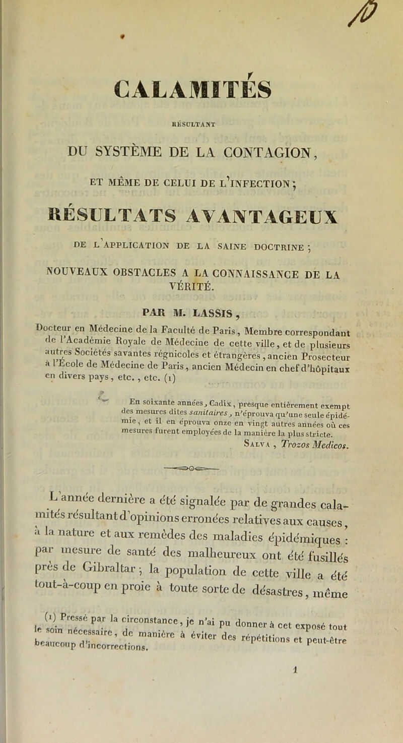 0 # CALAMITÉS RÉSULTANT DU SYSTÈME DE LA CONTAGION, ET MÊME DE CELUI DE l’iNFECTION ; RÉSULTATS AVANTAGEUX DE L APPLICATION DE LA SAINE DOCTRINE NOUVEAUX OBSTACLES A LA CONNAISSANCE DE LA VÉRITÉ. PAR M. LASSIS, Docteur en Médecine de la Faculté de Paris, Membre correspondant de l’Académie Royale de Médecine de cette ville, et de plusieurs autres Sociétés savantes régnicoles et étrangères , ancien Prosecteur a I Ecole de Médecine de Paris, ancien Médecin en chef d’hôpitaux en divers pays, etc. , etc. (i) 9 En soixante annéesj Cadix, presque entièrement exempt des mesures dites sanitaires , n'éprouva qu'une seule épidé- mie , et il en éprouva onze en vingt autres années où ces mesures furent employées de la manière la plus stricte. Salva , Trozos Medicos. L annee dernière a été signalée par de grandes cala- mi tes résultant d’opinions erronées relatives aux causes, à la nature et aux remèdes des maladies épidémiques : par mesure de santé des malheureux ont été fusillés près de Gibraltar -, la population de cette ville a été tout-à-coup en proie à toute sorte de désastres, même IC loin^f pa- 13 f °0nstance’jC n’ai PU d0ncr* cet exposé I ZZr™' manière à éVÎter des ^«tions et peut- Beaucoup (1 incorrections. 1 ■être