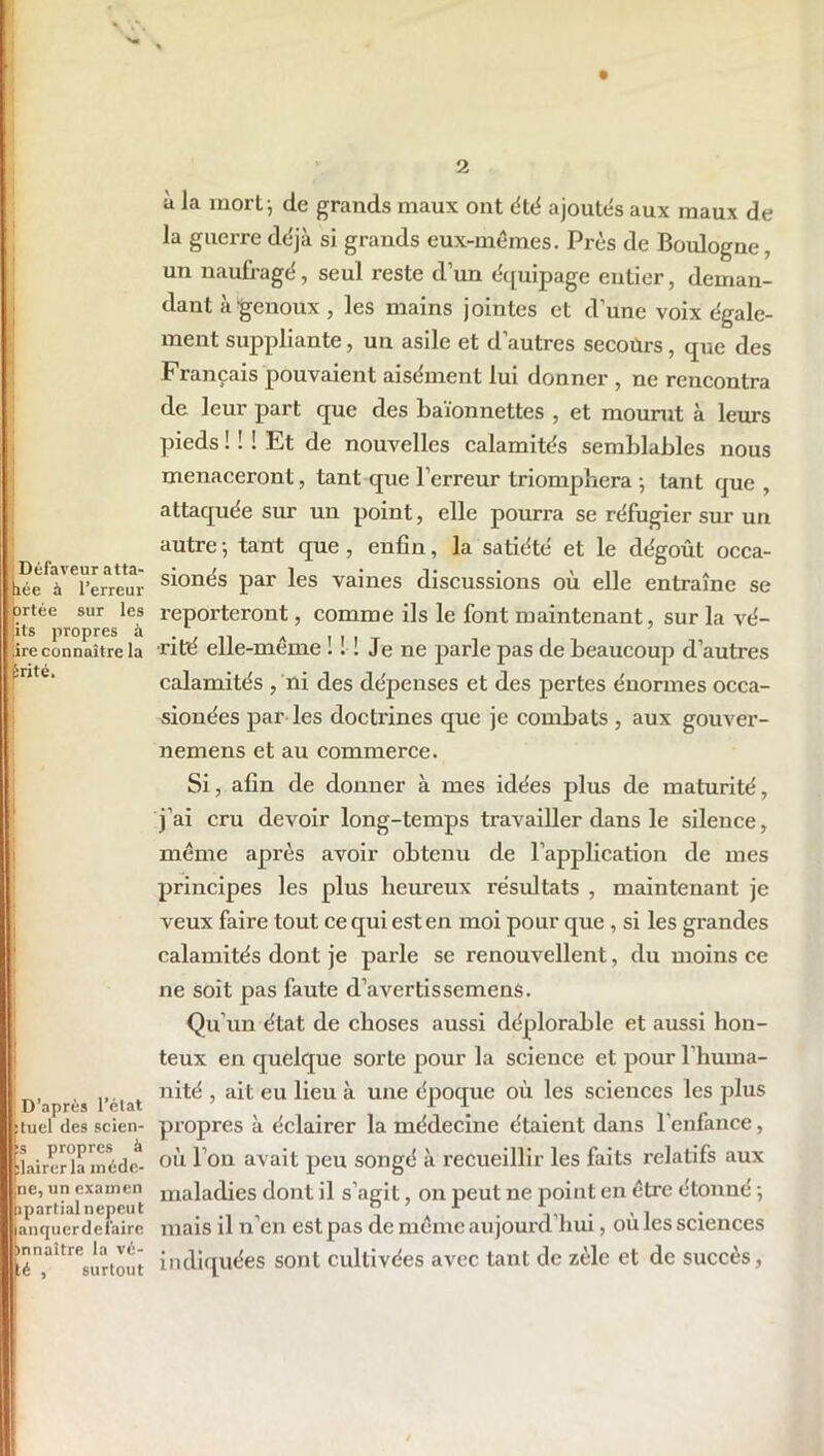 LDéfaveur atta- lée à l’erreur prtée sur les lits propres à .ire connaître la èrité. D’après l’état tuel des scien- s propres à lairerla inéde- ne, un examen partial nepeut anquerdeiaire nnaître la vé- é , surtout à la mort j de grands maux ont été ajoutés aux maux de la guerre déjà si grands eux-mêmes. Près de Boulogne, un naufragé, seul reste d’un équipage entier, deman- dant à genoux , les mains jointes et d’une voix égale- ment suppliante, un asile et d’autres secotlrs, que des Français pouvaient aisément lui donner , ne rencontra de leur part que des baïonnettes , et mourut à leurs pieds ! ! ! Et de nouvelles calamités semblables nous menaceront, tant que l’erreur triomphera ; tant que , attaquée sur un point, elle pourra se réfugier sur un autre -, tant que , enfin, la satiété et le dégoût occa- sionés par les vaines discussions où elle entraîne se reporteront, comme ils le font maintenant, sur la vé- rité elle-même ! ! ! Je ne parle pas de beaucoup d’autres calamités , ni des dépenses et des pertes énormes occa- sionées par les doctrines que je combats , aux gouver- nemens et au commerce. Si, afin de donner à mes idées plus de maturité, j’ai cru devoir long-temps travailler dans le silence, même après avoir obtenu de l’application de mes principes les plus heureux résultats , maintenant je veux faire tout ce qui est en moi pour que , si les grandes calamités dont je parle se renouvellent, du moins ce ne soit pas faute d’avertissemens. Qu’un état de choses aussi déplorable et aussi hon- teux en quelque sorte pour la science et pour l’huma- nité , ait eu lieu à une époque où les sciences les plus propres à éclairer la médecine étaient dans l’enfance, où I on avait peu songé à recueillir les faits relatifs aux maladies dont il s’agit, on peut ne point en être étonné -, mais il n’en est pas de même aujourd’hui, où les sciences indiquées sont cultivées avec tant de zèle et de succès,