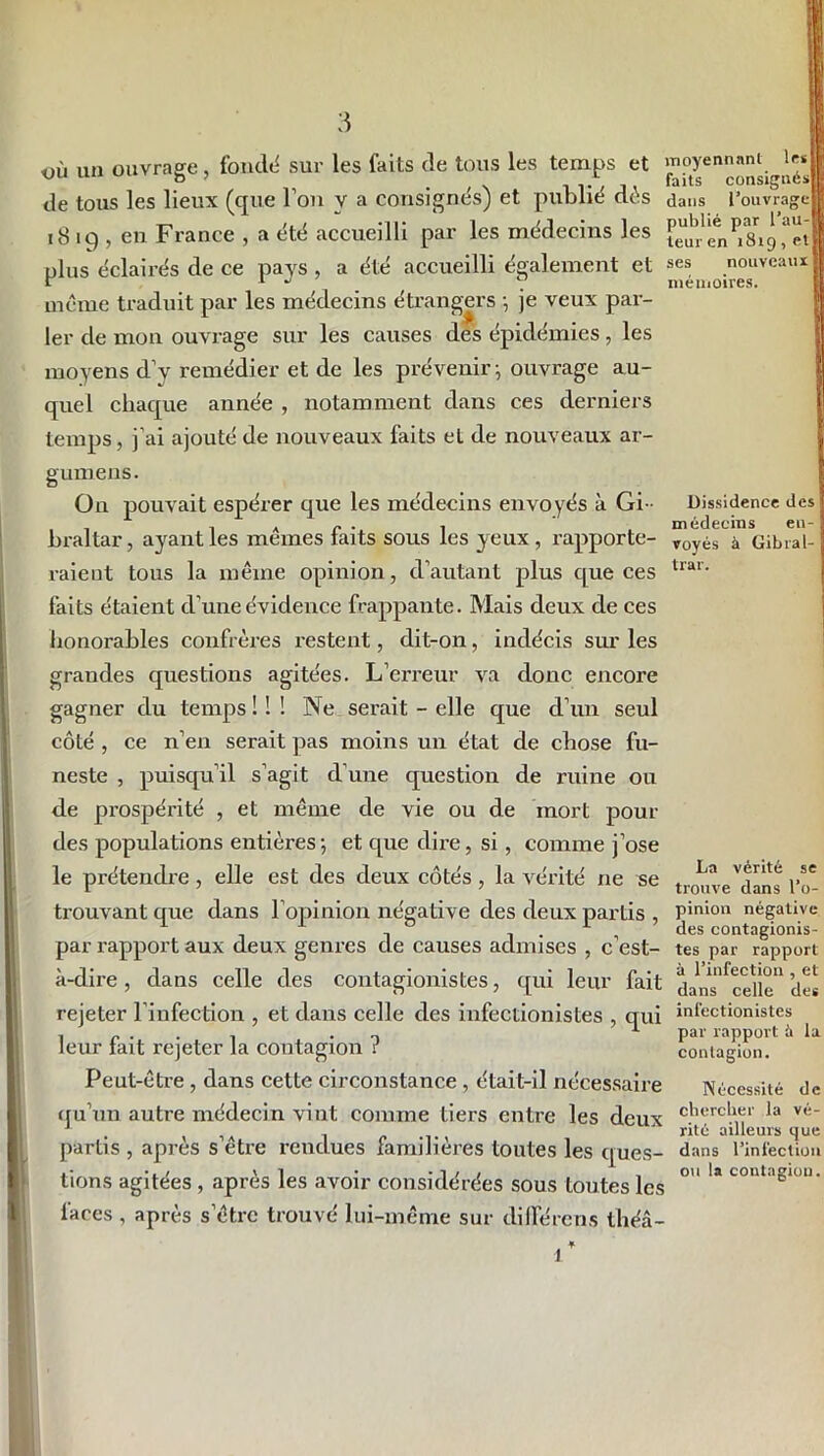 où un ouvrage , fondé sur les faits de tous les temps et de tous les lieux (que Fou y a consignés) et publié dés 18 iq , en France , a été accueilli par les médecins les plus éclairés de ce pays , a été accueilli également et même traduit par les médecins étrangers -, je veux par- ler de mon ouvrage sur les causes des épidémies, les moyens d’v remédier et de les prévenir} ouvrage au- quel chaque année , notamment dans ces derniers temps, j’ai ajouté de nouveaux faits et de nouveaux ar- gumens. On pouvait espérer que les médecins envoyés à Gi- braltar , ayant les mêmes faits sous les yeux, rapporte- raient tous la même opinion, d’autant plus que ces faits étaient d’une évidence frappante. Mais deux de ces honorables confrères restent, dit-on, indécis sur les moyennant les faits consignés] dans l’ouvra publié par l’au- teur en 1819, et ses nouveaux mémoires. Dissidence des médecins en- voyés à Gibral- trar. grandes questions agitées. L’erreur va donc encore gagner du temps ! ! ! Ne serait - elle que d’un seul côté , ce n’en serait pas moins un état de chose fu- neste , puisqu’il s’agit d’une question de ruine ou de prospérité , et même de vie ou de mort pour des populations entières-, et que dire, si , comme j’ose le prétendre, elle est des deux côtés, la vérité ne se trouvant que dans l’opinion négative des deux partis , par rapport aux deux genres de causes admises , c’est- à-dire , dans celle des contagionistes, qui leur fait rejeter l’infection , et dans celle des infectionistes , qui leur fait rejeter la contagion ? Peut-être , dans cette circonstance , était-il nécessaire qu’un autre médecin vint comme tiers entre les deux partis , après s’être rendues familières toutes les ques- tions agitées , après les avoir considérées sous toutes les faces , après s’être trouvé lui-même sur différons théâ- La vérité se trouve dans l’o- pinion négative des contagionis- tes par rapport à l’infection , et dans celle des infectionistes par rapport à la contagion. Nécessité de chercher la vé- rité ailleurs que dans l’infection ou la contagion.