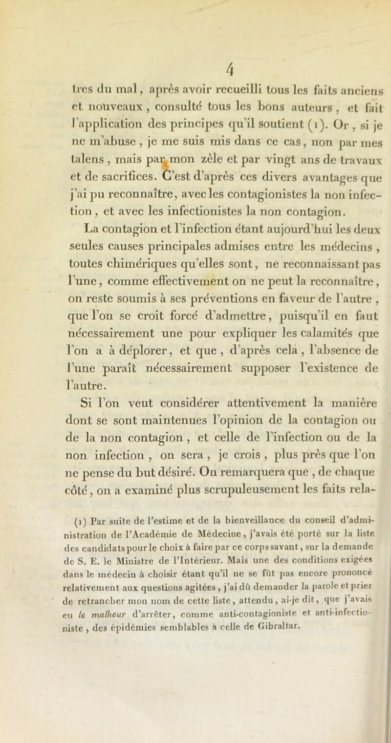1res du mal, après avoir recueilli tous les faits anciens et nouveaux , consulté tous les bons auteurs, et fait l'application des principes qu’il soutient (i). Or , si je ne m’abuse , je me suis mis dans ce cas, non par mes talens , mais pajumon zèle et par vingt ans de travaux et de sacrifices. C’est d’après ces divers avantages que j’ai pu reconnaître, avec les contagionistes la non infec- tion, et avec les infectionistes la non contagion. La contagion et l’infection étant aujourd’hui les deux- seules causes principales admises entre les médecins , toutes chimériques qu’elles sont, ne reconnaissant pas l une, comme effectivement on ne peut la reconnaître, on reste soumis à ses préventions en faveur de l’autre , que l’on se croit forcé d’admettre, puisqu’il en faut nécessairement une pour expliquer les calamités que l’on a à déplorer, et que , d’après cela , l’absence de l’une paraît nécessairement supposer l’existence de l’autre. Si l’on veut considérer attentivement la manière dont se sont maintenues l’opinion de la contagion ou de la non contagion, et celle de l’infection ou de la non infection , on sera , je crois , plus près que l’on ne pense du but désiré. On remarquera que , de chaque côté, on a examiné plus scrupuleusement les faits rela- (i) Par suite de l’estime et de la bienveillance du conseil d’admi- nistration de l’Académie de Médecine, j’avais été porté sur la liste des candidats pour le choix à faire par ce corps savant, sur la demande de S. E. le Ministre de l’Intérieur. Mais une des conditions exigées dans le médecin il choisir étant qu’il ne se fût pas encore prononcé relativement aux questions agitées, j’ai dû demander la parole et prier de retrancher mon nom de cette liste, attendu, ai-je dit, que j’avais eu le malheur d’arrêter, comme anli-contagioniste et anti-infectio- niste , des épidémies semblables à celle de Gibraltar.
