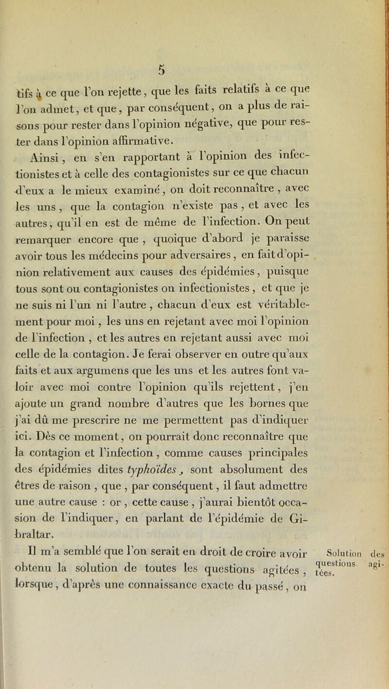 tifs 4 ce que Ton rejette, que les faits relatifs à ce que l’on admet, et que, par conséquent, on a plus de rai- sons pour rester dans l’opinion négative, que pour tes- ter dans l’opinion affirmative. Ainsi, en s’en rapportant à l’opinion des infec- tionistes et à celle des contagionistes sur ce que chacun d’eux a le mieux examiné , on doit reconnaître , avec les uns , que la contagion n’existe pas , et avec les autres, qu’il en est de même de l’infection. On peut remarquer encore que , quoique d’abord je paraisse avoir tous les médecins pour adversaires, en fait d’opi- nion relativement aux causes des épidémies, puisque tous sont ou contagionistes on infectionistes , et que je ne suis ni l’un ni l’autre , chacun d’eux est véritable- ment pour moi, les uns en rejetant avec moi l’opinion de l’infection , et les autres en rejetant aussi avec moi celle de la contagion. Je ferai observer en outre qu’aux faits et aux argumens que les uns et les autres font va- loir avec moi contre l’opinion qu’ils rejettent, j’en ajoute un grand nombre d’autres que les bornes que j’ai dû me prescrire ne me permettent pas d’indiquer ici. Dès ce moment, on pourrait donc reconnaître que la contagion et l’infection, comme causes principales des épidémies dites typhoïdes j sont absolument des êtres de raison , que , par conséquent, il faut admettre une autre cause : or , cette cause , j’aurai bientôt occa- sion de l’indiquer, en parlant de l’épidémie de Gi- braltar. Il m’a semblé que l’on serait en droit de croire avoir obtenu la solution de toutes les questions agitées , lorsque, d’après une connaissance exacte du passé, on Solution questions nies. des ngi-
