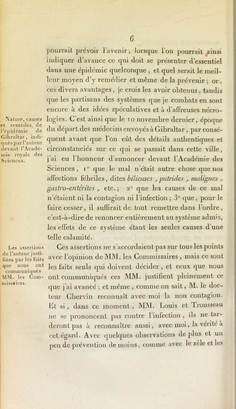Nature, causes et remèdes, de l’épidémie de Gibraltar, indi- qués par l’auleur devant l’Acadé- mie royale des Sciences. Les assertions de l’auteur justi- liées par les faits que nous ont communiqués MM. les Com- missaires. 6 pourrait prévoir l'avenir-, lorsque l'on pourrait ainsi indiquer d'avance ce qui doit se présenter d’essentiel dans une épidémie quelconque , et quel serait le meil- leur moyen d’y remédier et même de la prévenir -, or, ces divers avantages, je crois les avoir obtenus, tandis que les partisans des systèmes que je combats en sont encore à des idées spéculatives et à d’affreuses nécro- logies. C’est ainsi que le io novembre dernier, époque du départ des médecins envoyés à Gibraltar , par consé- quent avant que l’on eût des détails authentiques et circonstanciés sur ce qui se passait dans cette ville, j'ai eu l’honneur d’annoncer devant l'Académie des Sciences, i ° que le mal n’était autre chose que nos affections fébriles, dites bilieuses putrides malignes gastro-entérites , etc. ; 20 que les causes de ce mal n’étaient ni la contagion ni l’infection -, 3° que, pour le faire cesser, il suffirait de tout remettre dans l’ordre, c’est-à-dire de renoncer entièrement au système admis, les effets de ce système étant les seules causes d'une telle calamité. Ces assertions ne s’accordaient pas sur tous les points avec l’opinion de MM. les Commissaires , mais ce sont les faits seuls qui doivent décider, et ceux que nous ont communiqués ces MM. justifient pleinement ce que j’ai avancé -, et même , comme on sait, M. le doc- teur Cher-vin reconnaît avec moi la non contagion. Ct si , dans ce moment , MM. Louis et Trousseau ne se prononcent pas contre 1 infection , ils ne tar- deront pas à reconnaître aussi, avec moi, la vérité a cet égard. Avec quelques observations de plus et un peu de prévention de moins, connue avec le zele et les