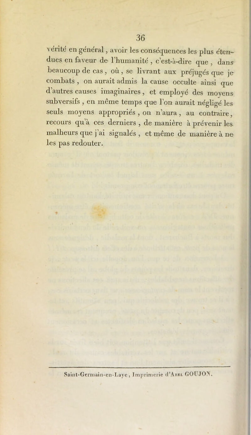 vérité en général, avoir les conséquences les plus éten- dues en faveur de l’humanité , c’est-à-dire que , dans beaucoup de cas , où , se livrant aux préjugés que je combats , on aurait admis la cause occulte ainsi que d’autres causes imaginaires, et employé des moyens subversifs , en meme temps que l’on aurait négligé les seuls moyens appropriés , on n’aura , au contraire, recours qu’à ces derniers , de manière à prévenir les malheurs que j ai signalés , et meme de manière à ne les pas redouter. Saint-Gerniain-cn-Laye, Imprimerie d’Annu GOUJON.