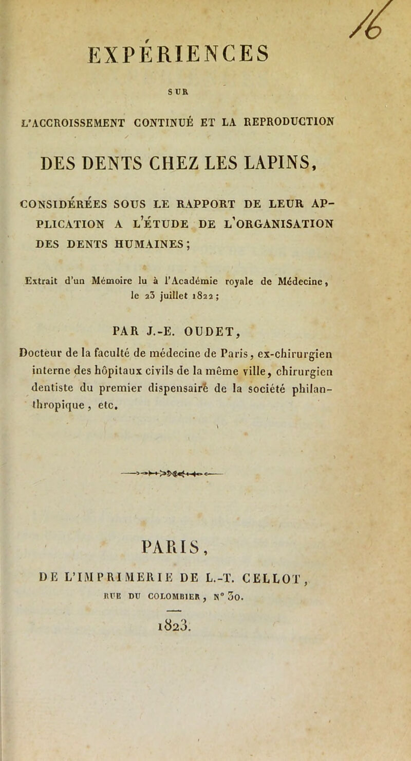 SUR L’ACCROISSEMENT CONTINUÉ ET LA REPRODUCTION . / f DES DENTS CHEZ LES LAPINS, CONSIDÉRÉES SOUS LE RAPPORT DE LEUR AP- PLICATION a l’étude de l’organisation DES DENTS HUMAINES; Extrait d’un Mémoire lu à l’Académie royale de Médecine, le 23 juillet 1822 ; PAR J.-E. OUDET, Docteur de la faculté de médecine de Paris, ex-chirurgien interne des hôpitaux civils de la même ville, chirurgien dentiste du premier dispensait de la société philan- thropique , etc. <—— PARIS, DE L’IMPRIMERIE DE L.-T. CELLOT, RUE DU COLOMBIER, N° 5o. 1823.