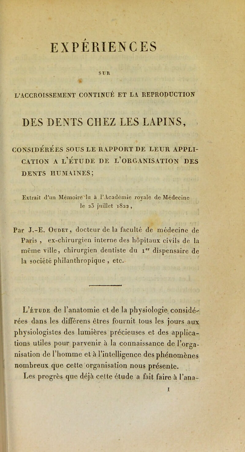 SUR ft 1 L’ACCROISSEMENT CONTINUÉ ET LA REPRODUCTION DES DENTS CHEZ LES LAPINS, CONSIDÉRÉES SOUS LE RAPPORT DE LEUR APPLI- CATION a l’étude de l’organisation des DENTS HUMAINES; Extrait d’un Mémoire lu à l’Académie royale de Médecine le 23 juillet 1822 , Par J.-E. Oudet, docteur de la faculté de médecine de Paris , ex-chirurgien interne des hôpitaux civils de la même ville, chirurgien dentiste du 1 dispensaire de la société philanthropique , etc. L’étude de l’anatomie et de la physiologie considé- rées dans les diflerens êtres fournit tous les jours aux physiologistes des lumières précieuses et des applica- tions utiles pour parvenir à la connaissance de l’orga- nisation de l’homme et à l’intelligence des phénomènes nombreux que cette organisation nous présente. Les progrès que déjà celte étude a fait faire à l’ana-