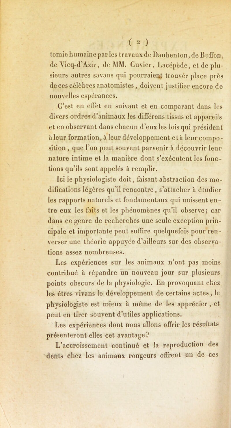 tomic humaine par les travaux de Dauben ton, de Buffon, de Vicq-d’Azir, de MM. Cuvier, Lacépède, et de plu- sieurs autres savans qui pourraient trouver place près de ces célèbres anatomistes, doivent justifier encore de nouvelles espérances. C’est en efl’et en suivant et en comparant dans les divers ordres d’animaux les différons tissus et appareils et en observant dans chacun d’eux les lois qui président è leur formation, h leur développement elà leur compo- sition , que l’on peut souvent parvenir à découvrir leur nature intime et la manière dont s’exécutent les fonc- tions qu’ils sont appelés à remplir. Ici le physiologiste doit, faisant abstraction des mo- difications légères qu’il rencontre, s’attacher à étudier les rapports naturels et fondamentaux qui unissent en- tre eux les faits et les phénomènes qu’il observe; car dans ce genre de recherches une seule exception prin- cipale et importante peut suffire quelquefois pour ren- verser une théorie appuyée d’ailleurs sur des observa- tions assez nombreuses. Les expériences sur les animaux n’ont pas moins contribué à répandre un nouveau jour sur plusieurs points obscurs de la physiologie. En provoquant chez les êtres vivans le développement de certains actes, le physiologiste est mieux à même de les apprécier, et peut en tirer souvent d’utiles applications. Les expériences dont nous allons offrir les résultats présenteront-elles cet avantage? L’accroissement continué et la reproduction des dents chez les animaux rongeurs offrent un de ces