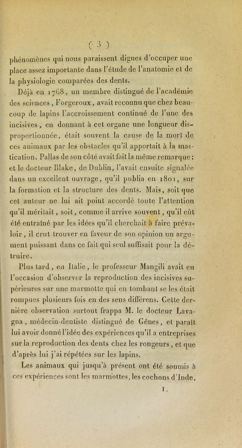 phénomènes qui nous paraissent dignes d’occuper une place assez importante dans l’étude de l’anatomie et de la physiologie comparées des dents. Déjà en 1768, un membre distingué de l’académie des sciences , Forgeroux, avait reconnu que chez beau- coup de lapins l’accroissement continué de l’une des incisives, en donnant à cet organe une longueur dis- proportionnée, était souvent la cause de la mort de ces animaux par les obstacles qu’il apportait à la mas- tication. Pallas de son côté avait fait la même remarque ; et le docteur Blake, de Dublin, l’avait ensuite signalée dans un excellent ouvrage, qu’il publia en i8oj, sur la formation et la structure des dents. Mais, soit que cet auteur ne lui ait point accordé toute l’attention qu’il méritait, soit, comme il arrive souvent, qu’il eût été entraîné par les idées qu’il cherchait à faire préva- loir , il crut trouver en faveur de son opinion un argu- ment puissant dans ce fait qui seul suffisait pour la dé- truire. Plus tard, en Italie, le professeur Mangili avait eu l’occasion d’observer la reproduction des incisives su- périeures sur une marmotte qui en tombant se les était rompues plusieurs fois en des sens difîêrens. Cette der- nière observation surtout frappa M. le docteur Lava- gna , médecin-dentiste distingué de Gênes, et paraît lui avoir donné l’idée des expériences qu’il a entreprises sur la reproduction des dents chez les rongeurs, et que d’après lui j’ai répétées sur les lapins. Les animaux qui jusqu’à présent ont été soumis à ces expériences sont les marmottes, les cochons d’Inde, I.
