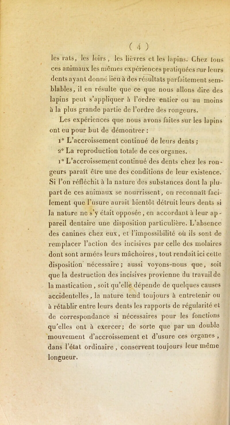 les rais, les loirs, les lièvres el les lapins. Chez tous ces animaux les mêmes expériences pratiquées sur leurs dents ayant donné lieu à des résultats parfaitement sem- blables,, il en résulte que ce que nous allons dire des lapins peut s’appliquer h l’ordre entier ou au moins à la plus grande partie de l’ordre des rongeurs. Les expériences que nous avons faites sur les lopins ont eu pour but de démontrer : i° L’accroissement continué de leurs dents ; 2° La reproduction totale de ces organes. i° L’accroissement continué des dents chez les ron- geurs paraît être une des conditions de leur existence. Si l’on réfléchit à la nature des substances dont la plu- part de ces animaux se nourrissent, on reconnaît faci- lement que l’usure aurait bientôt détruit leurs dents si la nature ne s’y était opposée, en accordant à leur ap- pareil dentaire une disposition particulière. L’absence des canines chez eux, et l’impossibilité où ils sont de remplacer l’action des incisives parcelle des molaires dont sont armées leurs mâchoires, tout rendait ici cette disposition nécessaire; aussi voyons-nous que, soit que la destruction des incisives provienne du travail de la mastication , soit qu’elle dépende de quelques causes accidentelles, la nature tend toujours à entretenir ou à rétablir entre leurs dents les rapports de régularité et de correspondance si nécessaires pour les fonctions qu’elles ont à exercer; de sorte que par un double mouvement d’accroissement et d’usure ces organes , dans l’état ordinaire , conservent toujours leur même longueur.