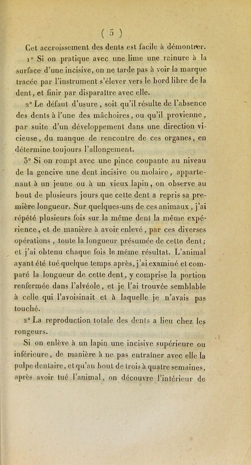 Cel accroissement des dents est facile à démonter. i° Si on pratique avec une lime une rainure à la surface- d’une incisive, on ne tarde pas à voir la marque tracée par l’instrument s’élever vers le Lord libre de la dent, et finir par disparaître avec elle. 2° Le défaut d’usure , soit qu’il résulte de l’absence des dents à l’une des mâchoires, ou qu’il provienne , par suite d’un développement dans une direction vi- cieuse, du manque de rencontre de ces organes, en détermine toujours l’allongement. 5° Si on rompt avec une pince coupante au niveau de la gencive une dent incisive ou molaire, apparte- nant à un jeune ou à un vieux lapin, on observe au bout de plusieurs jours que cette dent a repris sa pre- mière longueur. Sur quelques-uns de ces animaux , j’ai répété plusieurs fois sur la même dent la même expé- rience, et de manière à avoir enlevé, par ces diverses opérations , toute la longueur présumée de celte dent; cl j’ai obtenu chaque fois le même résultat. L’animal ayant été tué quelque temps après, j’ai examiné et com- paré la longueur de cette dent, y comprise la portion renfermée dans l’alvéole, et je l’ai trouvée semblable à celle qui l’avoisinait et à laquelle je n’avais pas touché. 2° La reproduction totale des dents a lieu chez les x’ongeurs. Si on enlève à un lapin une incisive supérieure ou inférieure, de manière à ne pas entraîner avec elle la pulpe dentaire, et qu’au bout de trois à quatre semaines, après avoir tué l’animal, on découvre l’intérieur de