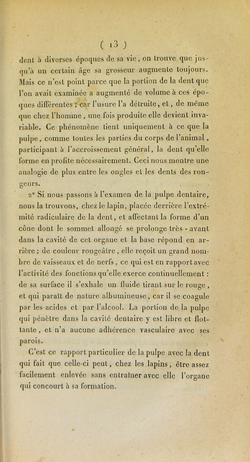 ( «3 ) dent à diverses époques de sa vie, on trouve que jus- qu’à un certain âge sa grosseur augmente toujours. Mais ce n’est point parce que la portion de la dent que l’on avait examinée a augmenté de volume à ces épo- ques différentes ; car l’usure l’a détruite, et, de même que chez l’homine , une fois produite elle devient inva- riable. Ce phénomène lient uniquement à ce que la pulpe, comme toutes les parties du corps de l’animal , participant à l’accroissement général, la dent qu’elle forme en profite nécessairement. Ceci nous montre une analogie de plus entre les ongles et les dents des ron- geurs. 2° Si nous passons à l’examen de la pulpe dentaire, nous la trouvons, chez le lapin, placée derrière l’extré- mité radiculaire de la dent, et affectant la forme d’un cône dont le sommet allongé se prolonge très - avant dans la cavité de cet organe et la base répond en ar- rière ; de couleur rougeâtre, elle reçoit un grand nom- bre de vaisseaux et de nerfs , ce qui est en rapport avec l’activité des fonctions qu’elle exerce continuellement : de sa surface il s’exhale un fluide tirant sur le rouge , et qui paraît de nature albumineuse, car il se coagule par les acides et par l'alcool. La portion de la pulpe qui pénètre dans la cavité dentaire y est libre et flot- tante , et n’a aucune adhérence vasculaire avec ses parois. C’est ce rapport particulier de la pulpe avec la dent qui fait que celle-ci peut, chez les lapins, être assez facilement enlevée sans entraîner avec elle l’organe qui concourt à sa formation.