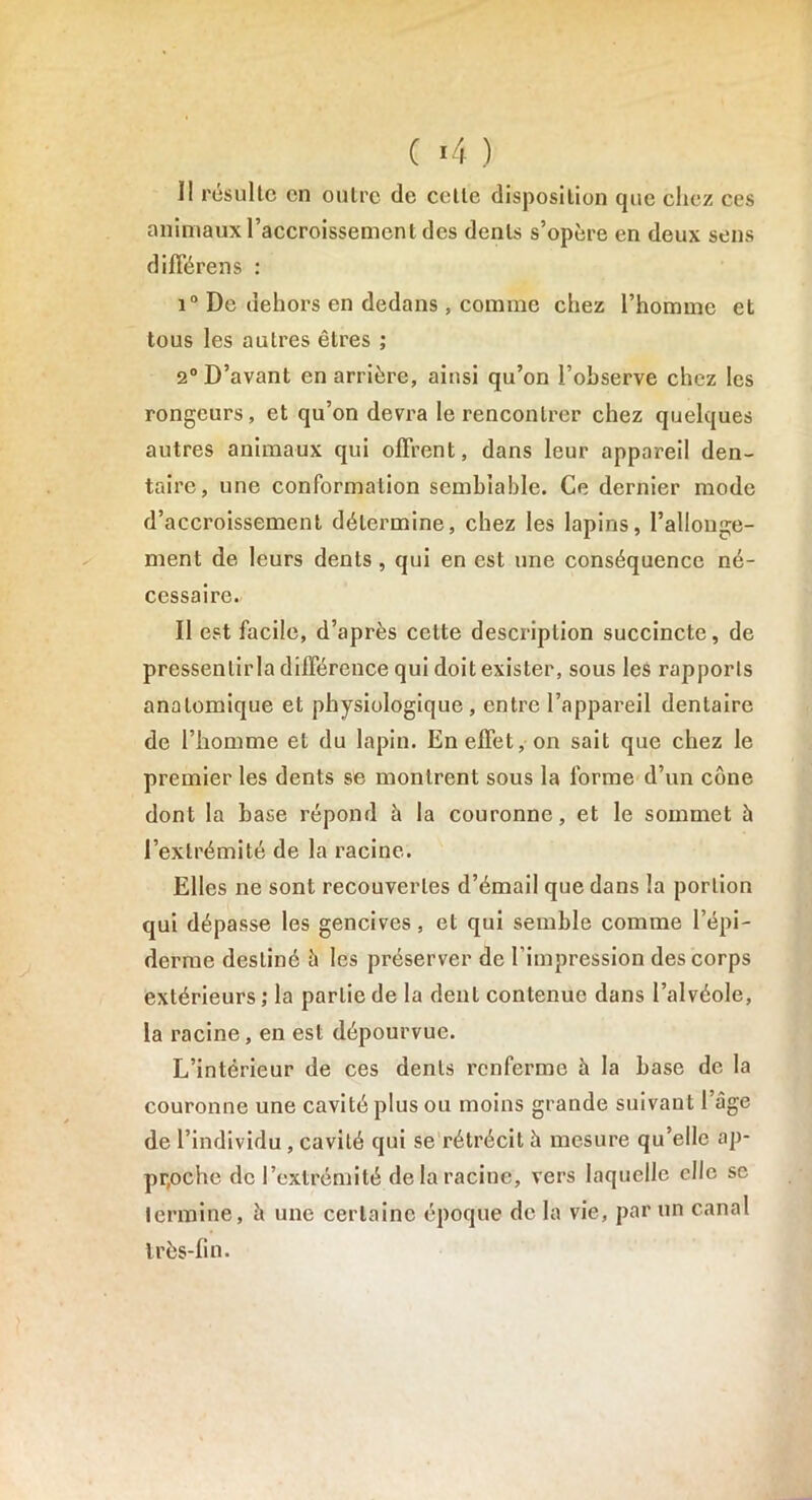 Il résulte en outre de cette disposition que chez ces animaux l’accroissement des dents s’opère en deux sens différens : i° De dehors en dedans, comme chez l’homme et tous les autres êtres ; 2° D’avant en arrière, ainsi qu’on l’observe chez les rongeurs, et qu’on devra le rencontrer chez quelques autres animaux qui offrent, dans leur appareil den- taire, une conformation semblable. Ce dernier mode d’accroissement détermine, chez les lapins, l’allonge- ment de leurs dents , qui en est une conséquence né- cessaire- Il est facile, d’après cette description succincte, de pressentirla différence qui doit exister, sous les rapports anatomique et physiologique, entre l’appareil dentaire de l’homme et du lapin. En effet, on sait que chez le premier les dents se montrent sous la forme d’un cône dont la base répond à la couronne, et le sommet à l’extrémité de la racine. Elles ne sont recouvertes d’émail que dans la portion qui dépasse les gencives, et qui semble comme l’épi- derme destiné à les préserver de l’impression des corps extérieurs ; la partie de la dent contenue dans l’alvéole, la racine , en est dépourvue. L’intérieur de ces dents renferme b la base de la couronne une cavité plus ou moins grande suivant l’âge de l’individu, cavité qui se rétrécit b mesure qu’elle ap- proche de l’extrémité de la racine, vers laquelle elle se termine, b une certaine époque de la vie, par un canal très-fin.