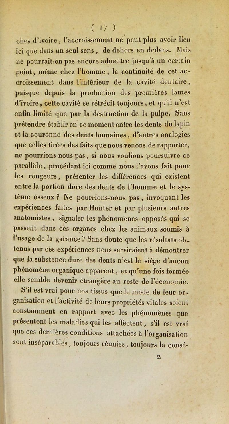 elles d’ivoire, l’accroissement ne peut plus avoir lieu ici que dans un seul sens , de dehors en dedans. Mais ne pourrait-on pas encore admettre jusqu’à un certain point, même chez l’homme, la continuité de cet ac- croissement dans l’intérieur de la cavité dentaire, puisque depuis la production des premières lames d’ivoire, cette cavité se rétrécit toujours, et qu’il n’est enfin limité que par la destruction de la pulpe. Sans prétendre établir en ce momentenlre les dents du lapin et la couronne des dents humaines, d’autres analogies que celles tirées des faits que nous venons de rapporter, ne pourrions-nous pas , si nous voulions poursuivre ce parallèle , procédant ici comme nous l’avons fait pour les rongeurs, présenter les différences qui existent entre la portion dure des dents de l’homme et le sys- tème osseux ? Ne pourrions-nous pas, invoquant les expériences faites par Hunter et par plusieurs autres anatomistes , signaler les phénomènes opposés qui se passent dans ces organes chez les animaux soumis à 1 usage de la garance ? Sans doute que les résultats ob- tenus par ces expériences nous serviraient à démontrer que la substance dure des dents n’est le siège d’aucun phénomène organique apparent, et qu’une fois formée elle semble devenir étrangère au reste de l’économie. S il est vrai pour nos tissus que le mode de leur or~ ganisation et 1 activité de leurs propriétés vitales soient constamment en rapport avec les phénomènes que présentent les maladies qui les affectent, s’il est vrai que ces dernières conditions attachées à l’organisation sont inséparablés, toujours réunies, toujours la consé- 2, /