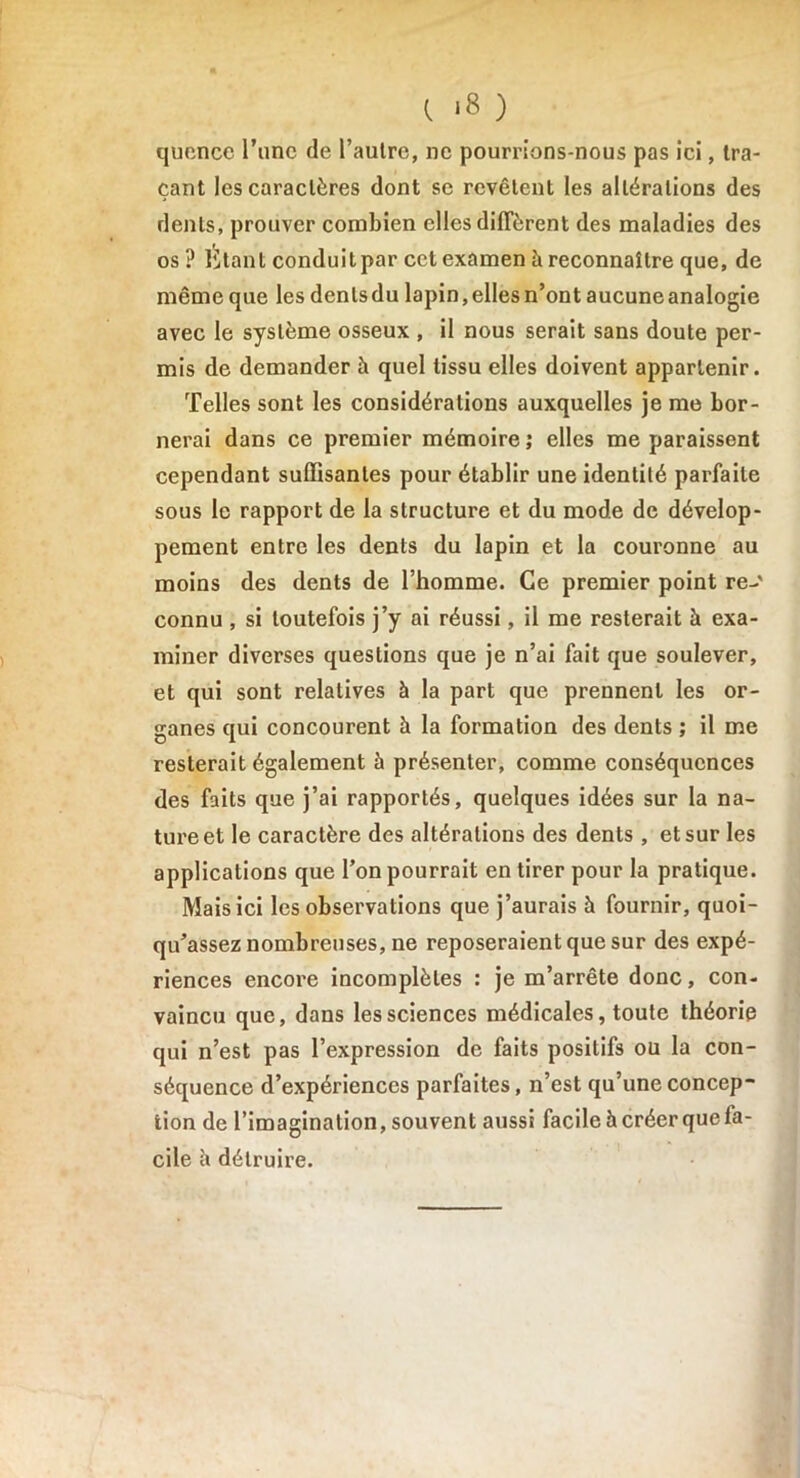 t *8 ) quence l’une de l’autre, ne pourrions-nous pas ici, tra- çant les caractères dont se revêtent les altérations des dents, prouver combien elles diffèrent des maladies des os ? Étant conduit par cet examen è reconnaître que, de même que les denlsdu lapin,elles n’ont aucuneanalogie avec le système osseux , il nous serait sans doute per- mis de demander à quel tissu elles doivent appartenir. Telles sont les considérations auxquelles je me bor- nerai dans ce premier mémoire; elles me paraissent cependant suffisantes pour établir une identité parfaite sous le rapport de la structure et du mode de dévelop- pement entre les dents du lapin et la couronne au moins des dents de l’homme. Ce premier point re-' connu , si toutefois j’y ai réussi, il me resterait à exa- miner diverses questions que je n’ai fait que soulever, et qui sont relatives à la part que prennent les or- ganes qui concourent à la formation des dents ; il me resterait également à présenter, comme conséquences des faits que j’ai rapportés, quelques idées sur la na- ture et le caractère des altérations des dents, et sur les applications que l’on pourrait en tirer pour la pratique. Mais ici les observations que j’aurais à fournir, quoi- qu’assez nombreuses, ne reposeraient que sur des expé- riences encore incomplètes : je m’arrête donc, con- vaincu que, dans les sciences médicales, toute théorie qui n’est pas l’expression de faits positifs ou la con- séquence d’expériences parfaites, n’est qu’une concep- tion de l’imagination, souvent aussi facile à créer que fa- cile à détruire.