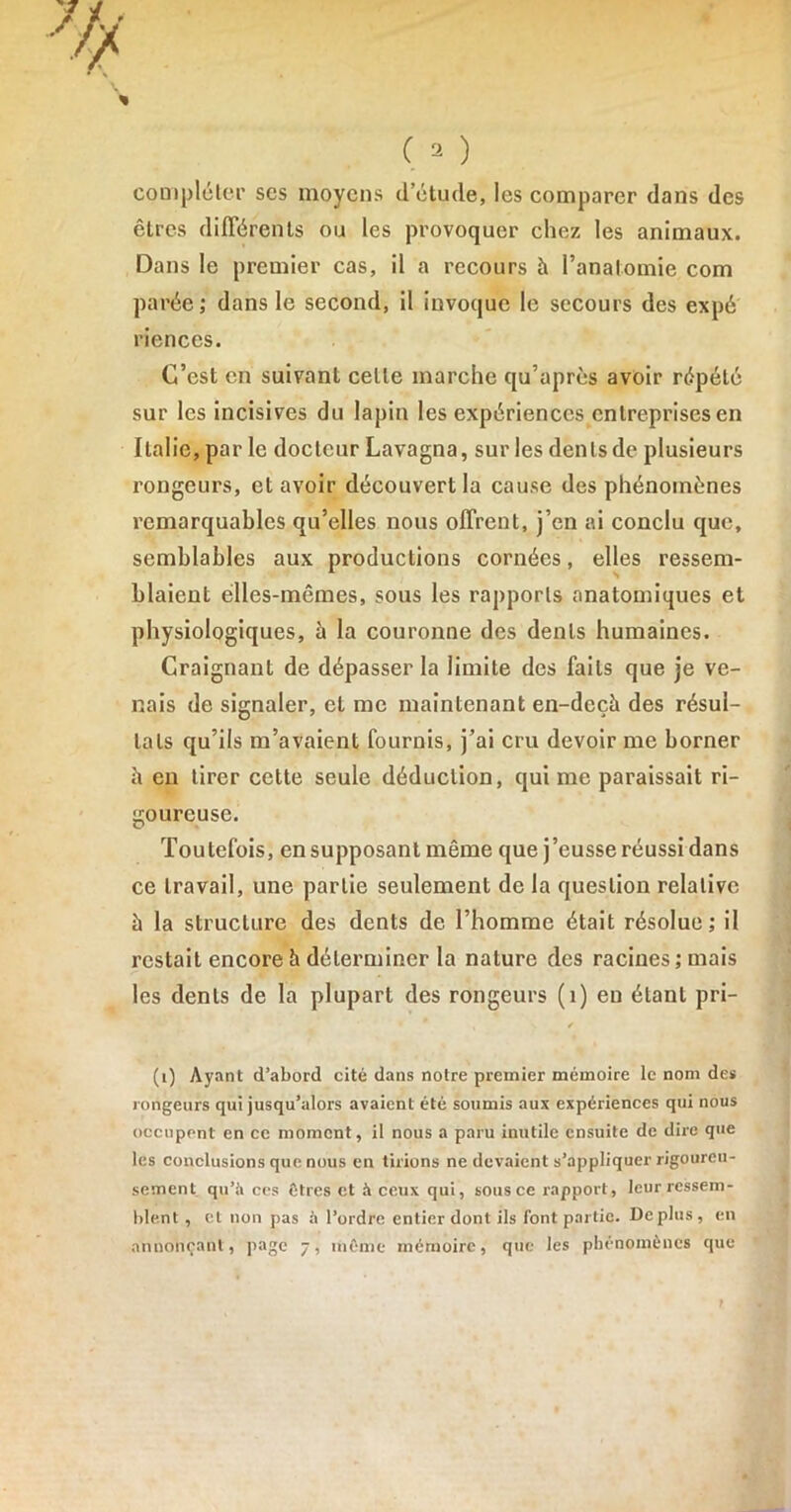 compléter ses moyens d’étude, les comparer dans des êtres différents ou les provoquer chez les animaux. Dans le premier cas, il a recours à l’analomie com parée; dans le second, il invoque le secours des expé riences. C’est en suivant celle marche qu’après avoir répété sur les incisives du lapin les expériences entreprises en Italie, par le docteur Lavagna, sur les dents de plusieurs rongeurs, et avoir découvert la cause des phénomènes remarquables qu’elles nous offrent, j’en ai conclu que, semblables aux productions cornées, elles ressem- blaient elles-mêmes, sous les rapports anatomiques et physiologiques, à la couronne des dents humaines. Craignant de dépasser la limite des faits que je ve- nais de signaler, et me maintenant en-dcçît des résul- tats qu’ils m’avaient fournis, j’ai cru devoir me borner h en tirer cette seule déduction, qui me paraissait ri- goureuse. Toutefois, en supposant même que j’eusse réussi dans ce travail, une partie seulement de la question relative à la structure des dents de l’homme était résolue ; il restait encore à déterminer la nature des racines ; mais les dents de la plupart des rongeurs (1) en étant pri- » / (1) Ayant d’abord cité dans notre premier mémoire le nom des rongeurs qui jusqu’alors avaient été soumis aux expériences qui nous occupent en ce moment, il nous a paru inutile ensuite de dire que les conclusions que nous en tirions ne devaient s’appliquer rigoureu- sement qu’à ces êtres et à ceux qui, sous ce rapport, leur ressem- blent , cl non pas à l’ordre entier dont ils font partie. Déplus, en annonçant, page 7, même mémoire, que les phénomènes que