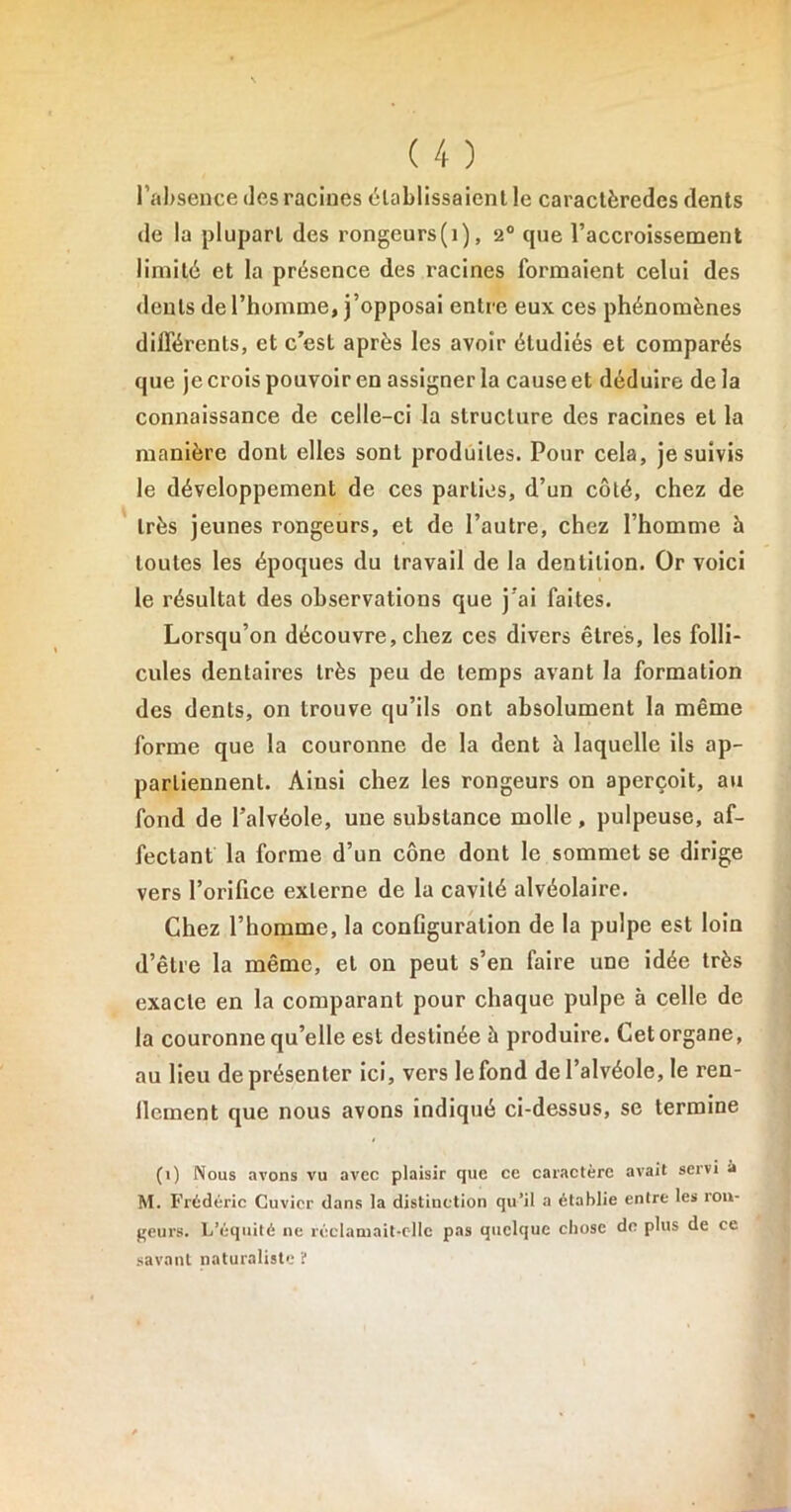 l’absence des racines établissaient le caractèredcs dents de la plupart des rongeurs(i), 20 cpie l’accroissement limité et la présence des racines formaient celui des dents de l’homme, j’opposai entre eux ces phénomènes différents, et c’est après les avoir étudiés et comparés que je crois pouvoir en assigner la cause et déduire de la connaissance de celle-ci la structure des racines et la manière dont elles sont produites. Pour cela, je suivis le développement de ces parties, d’un côté, chez de très jeunes rongeurs, et de l’autre, chez l’homme à toutes les époques du travail de la dentition. Or voici le résultat des observations que j'ai faites. Lorsqu’on découvre, chez ces divers êtres, les folli- cules dentaires très peu de temps avant la formation des dents, on trouve qu’ils ont absolument la même forme que la couronne de la dent à laquelle ils ap- partiennent. Ainsi chez les rongeurs on aperçoit, au fond de l’alvéole, une substance molle, pulpeuse, af- fectant la forme d’un cône dont le sommet se dirige vers l’orifice externe de la cavité alvéolaire. Chez l’homme, la conGguration de la pulpe est loin d’être la même, et on peut s’en faire une idée très exacte en la comparant pour chaque pulpe à celle de la couronne qu’elle est destinée à produire. Cet organe, au lieu de présenter ici, vers le fond de l’alvéole, le ren- llement que nous avons indiqué ci-dessus, se termine (i) Nous avons vu avec plaisir que ce caractère avait servi à M. Frédéric Cuvier dans la distinction qu’il a établie entre les rou- geurs. L’équité ne réclamait-ollc pas quelque chose de plus de ce savant naturaliste ï