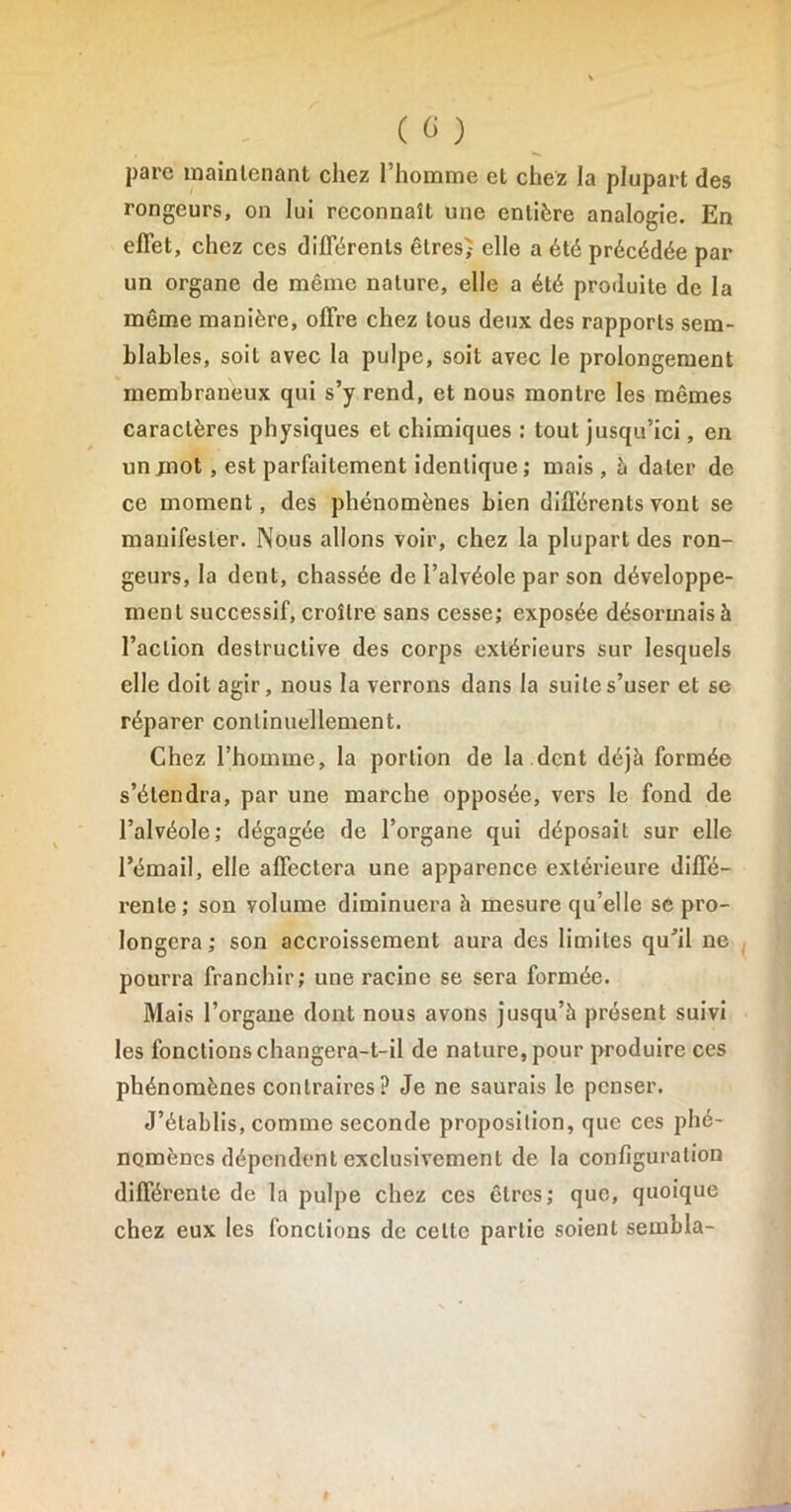 parc maintenant chez l’homme et chez la plupart des rongeurs, on lui reconnaît une entière analogie. En effet, chez ces différents êtres) elle a été précédée par un organe de même nature, elle a été produite de la même manière, offre chez tous deux des rapports sem- blables, soit avec la pulpe, soit avec le prolongement membraneux qui s’y rend, et nous montre les mêmes caractères physiques et chimiques : tout jusqu’ici, en un jnot, est parfaitement identique; mais , à dater de ce moment, des phénomènes bien différents vont se manifester. Nous allons voir, chez la plupart des ron- geurs, la dent, chassée de l’alvéole par son développe- ment successif, croître sans cesse; exposée désormais à l’action destructive des corps extérieurs sur lesquels elle doit agir, nous la verrons dans la suite s’user et se réparer continuellement. Chez l’homme, la portion de la dent déjà formée s’étendra, par une marche opposée, vers le fond de l’alvéole; dégagée de l’organe qui déposait sur elle l’émail, elle affectera une apparence extérieure diffé- rente; son volume diminuera à mesure qu elle se pro- longera; son accroissement aura des limites qu’il ne pourra franchir; une racine se sera formée. Mais l’organe dont nous avons jusqu’à présent suivi les fonctions changera-t-il de nature, pour produire ces phénomènes contraires? Je ne saurais le penser. J’établis, comme seconde proposition, que ces phé- nomènes dépendent exclusivement de la configuration différente de la pulpe chez ces êtres; que, quoique chez eux les fonctions de celte partie soient sembla-