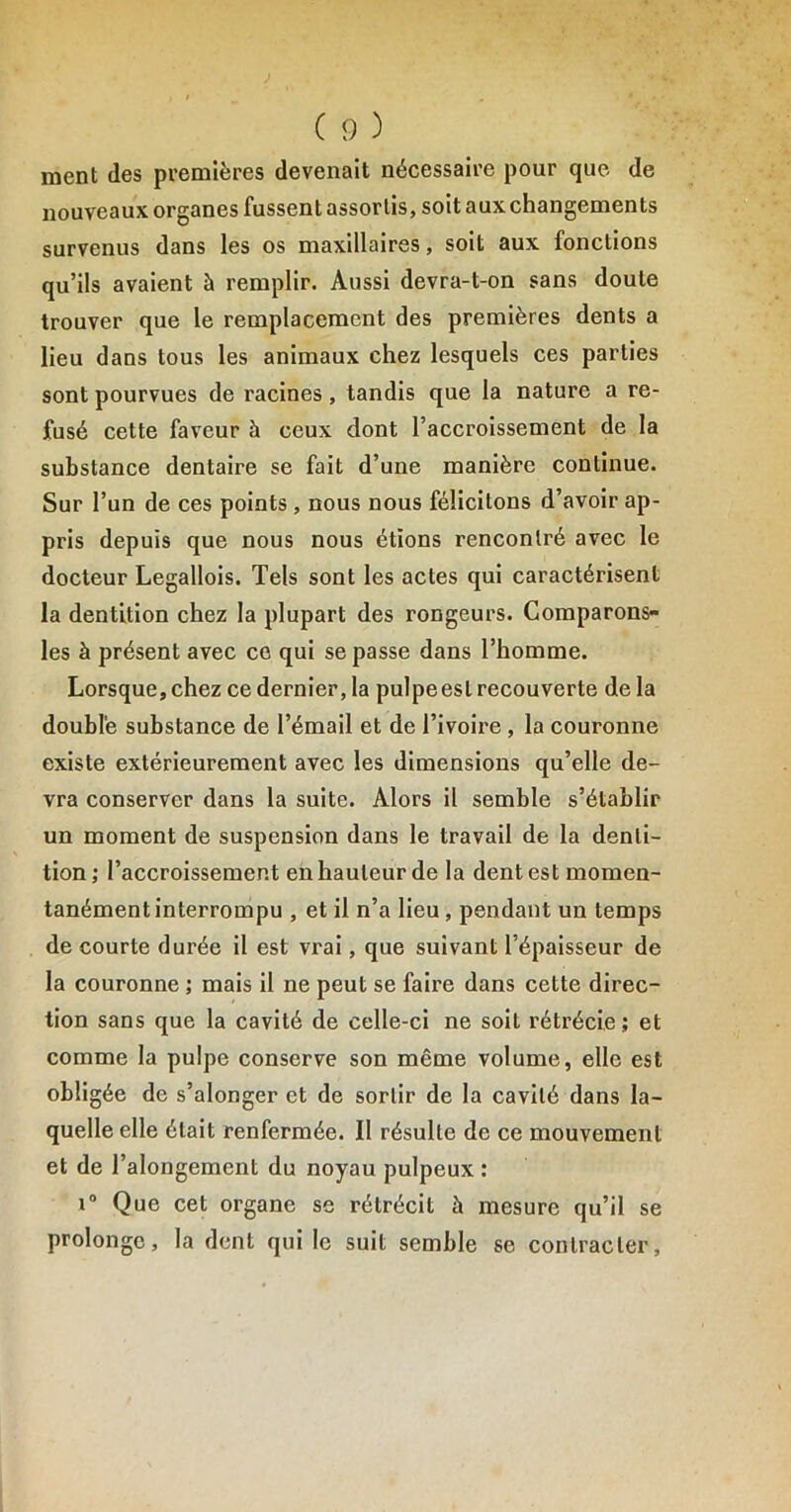 ment des premières devenait nécessaire pour que de nouveaux organes fussent assortis, soit aux changements survenus dans les os maxillaires, soit aux fonctions qu’ils avaient à remplir. Aussi devra-t-on sans doute trouver que le remplacement des premières dents a lieu dans tous les animaux chez lesquels ces parties sont pourvues de racines, tandis que la nature a re- fusé cette faveur à ceux dont l’accroissement de la substance dentaire se fait d’une manière continue. Sur l’un de ces points , nous nous félicitons d’avoir ap- pris depuis que nous nous étions rencontré avec le docteur Legallois. Tels sont les actes qui caractérisent la dentition chez la plupart des rongeurs. Comparons- les à présent avec ce qui se passe dans l’homme. Lorsque, chez ce dernier, la pulpeesl recouverte de la double substance de l’émail et de l’ivoire , la couronne existe extérieurement avec les dimensions qu’elle de- vra conserver dans la suite. Alors il semble s’établir un moment de suspension dans le travail de la denti- tion ; l’accroissement en hauteur de la dent est momen- tanément interrompu , et il n’a lieu, pendant un temps de courte durée il est vrai, que suivant l’épaisseur de la couronne ; mais il ne peut se faire dans cette direc- tion sans que la cavité de celle-ci ne soit rétrécie ; et comme la pulpe conserve son même volume, elle est obligée de s’alonger et de sortir de la cavité dans la- quelle elle était renfermée. Il résulte de ce mouvement et de l’alongement du noyau pulpeux : i° Que cet organe se rétrécit à mesure qu’il se prolonge, la dent qui le suit semble se contracter,