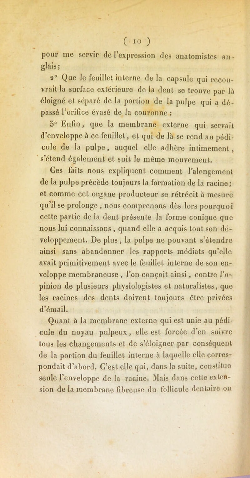 pour me servir de l’expression des analomisles an- glais; 2° Que le feuillet interne de la capsule qui recou- vrait la surface extérieure de la dent se trouve par là éloigné et séparé de la portion de la pulpe qui a dé- passé l’orifice évasé de la couronne ; 5° Enfin, que la membrane externe qui servait d’enveloppe à ce feuillet, et qui de là se rend au pédi- cule de la pulpe, auquel elle adhère intimement, s’étend également et suit le même mouvement. Ces faits nous expliquent comment l’alongement de la pulpe précède toujours la formation de la racine; et comme cet organe producteur se rétrécit à mesure qu’il se prolonge , nous comprenons dès lors pourquoi celte partie de la dent présente la forme conique que nous lui connaissons , quand elle a acquis tout son dé- veloppement. De plus, la pulpe ne pouvant s’étendre ainsi sans abandonner les rapports médiats qu’elle avait primitivement avec le feuillet interne de son en- veloppe membraneuse , l’on conçoit ainsi, contre l’o- pinion de plusieurs physiologistes et naturalistes, que les racines des dents doivent toujours être privées d’émail. Quant à la membrane externe qui est unie au pédi- cule du noyau pulpeux, elle est forcée d’en suivre tous les changements et de s’éloigner par conséquent de la portion du feuillet interne à laquelle elle corres- pondait d’abord. C’est elle qui, dans la suite, constitue seule l’enveloppe de la racine. Mais dans cette exten- sion de la membrane fibreuse du follicule dentaire on