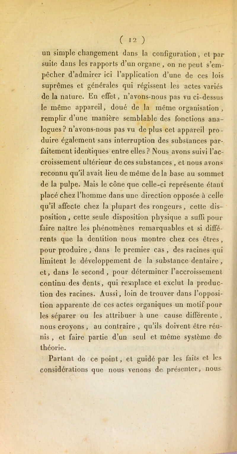 un simple changement dans la configuration, et par suite dans les rapports d’un organe , on ne peut s’em- pêcher d’admirer ici l’application d’une de ces lois suprêmes et générales qui régissent les actes variés de la nature. En effet, n’avons-nous pas vu ci-dessus le même appareil, doué de la même organisation , remplir d’une manière semblable des fonctions ana- logues? n’avons-nous pas vu de plus cet appareil pro- duire également sans interruption des substances par- faitement identiques entre elles ? Nous avons suivi l’ac- croissement ultérieur de ces substances , et nous avons reconnu qu’il avait lieu de même de la base au sommet de la pulpe. Mais le cône que celle-ci représente étant placé chez l’homme dans une direction opposée à celle qu’il affecte chez la plupart des rongeurs, cette dis- position , cette seule disposition physique a suffi pour faire naître les phénomènes remarquables et si diffé- rents que la dentition nous montre chez ces êtres , pour produire , dans le premier cas , des racines qui limitent le développement de la substance dentaire, et, dans le second, pour déterminer l’accroissement continu des dents, qui remplace et exclut la produc- tion des racines. Aussi, loin de trouver dans l’opposi- tion apparente de ces actes organiques un motif pour les séparer ou les attribuer à une cause différente , nous croyons , au contraire , qu’ils doivent être réu- nis , et faire partie d’un seul et même système de théorie. Parlant de ce point, et guidé par les laits et les considérations que nous venons de présenter, nous