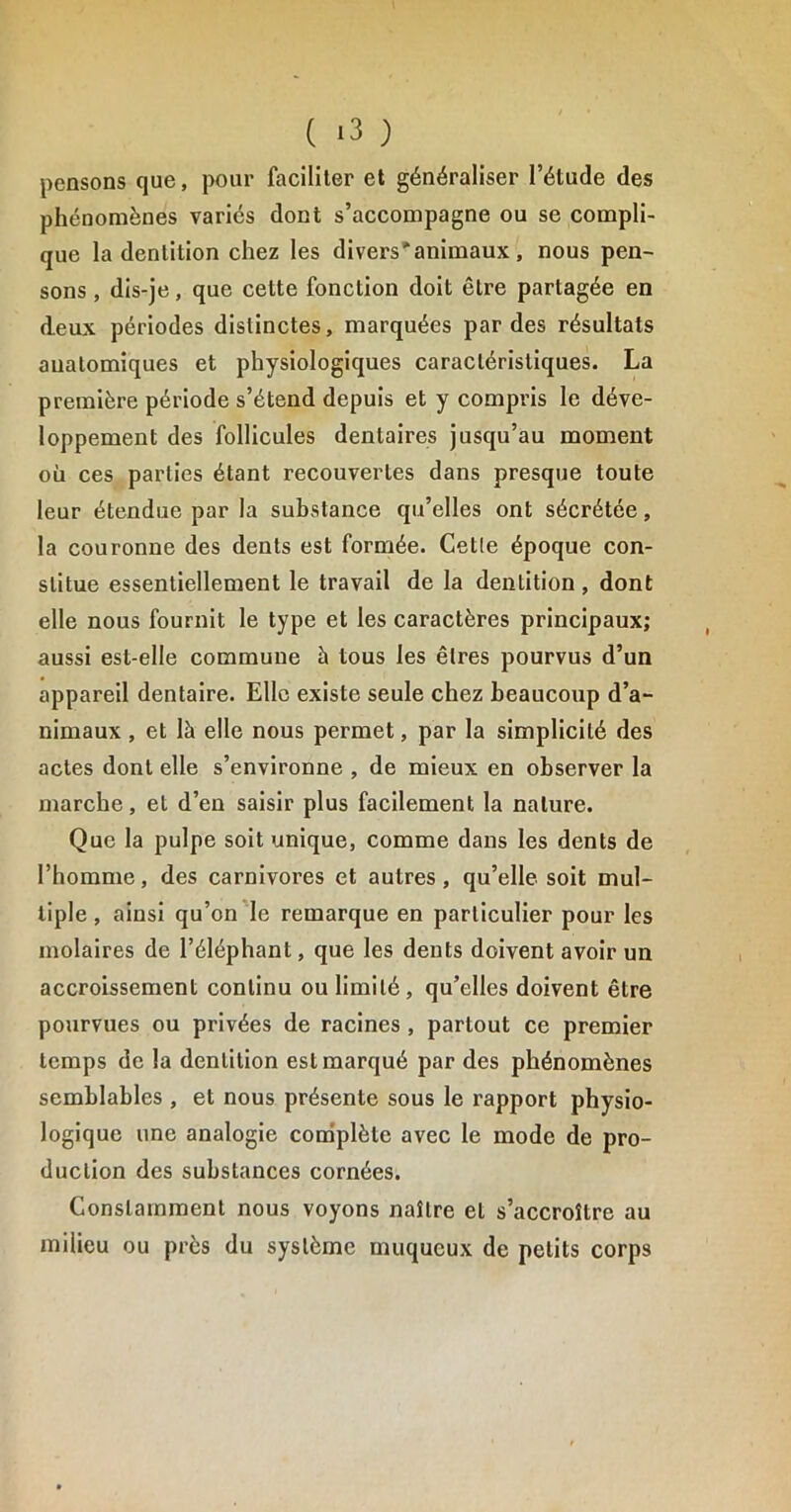 pensons que, pour faciliter et généraliser l’étude des phénomènes variés dont s’accompagne ou se compli- que la dentition chez les divers'animaux, nous pen- sons , dis-je, que cette fonction doit être partagée en deux périodes distinctes, marquées par des résultats anatomiques et physiologiques caractéristiques. La première période s’étend depuis et y compris le déve- loppement des follicules dentaires jusqu’au moment où ces parties étant recouvertes dans presque toute leur étendue par la substance qu’elles ont sécrétée, la couronne des dents est formée. Cetle époque con- stitue essentiellement le travail de la dentition , dont elle nous fournit le type et les caractères principaux; aussi est-elle commune à tous les êtres pourvus d’un appareil dentaire. Elle existe seule chez beaucoup d’a- nimaux , et là elle nous permet, par la simplicité des actes dont elle s’environne , de mieux en observer la marche, et d’en saisir plus facilement la nature. Que la pulpe soit unique, comme dans les dents de l’homme, des carnivores et autres, qu’elle soit mul- tiple , ainsi qu’on le remarque en particulier pour les molaires de l’éléphant, que les dents doivent avoir un accroissement continu ou limité, qu’elles doivent être pourvues ou privées de racines , partout ce premier temps de la dentition est marqué par des phénomènes semblables , et nous présente sous le rapport physio- logique une analogie complète avec le mode de pro- duction des substances cornées. Constamment nous voyons naître et s’accroître au milieu ou près du système muqueux de petits corps