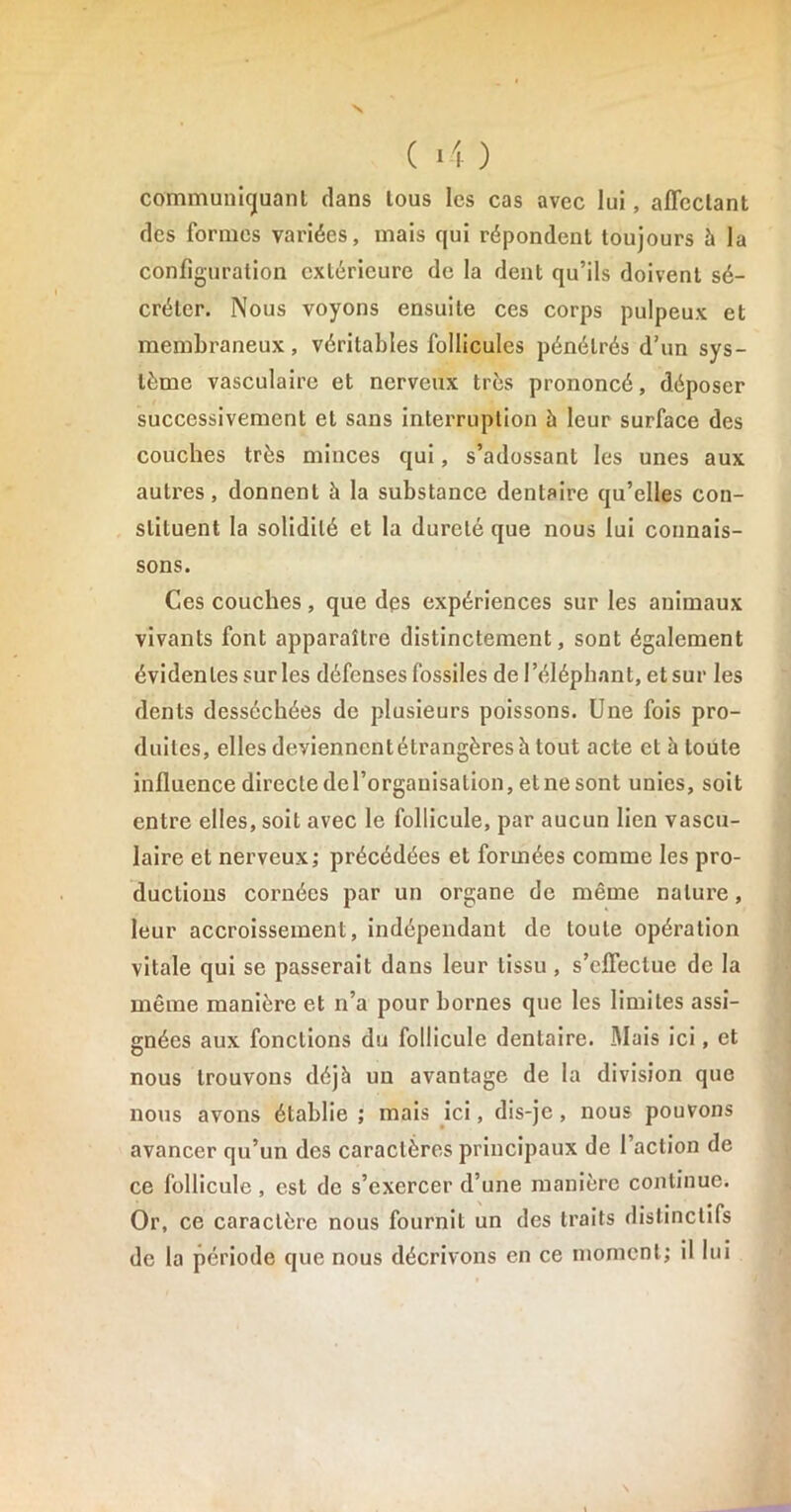 V ( 4 ) communiquant clans tous les cas avec lui, affectant des formes variées, mais qui répondent toujours à la configuration extérieure de la dent qu’ils doivent sé- créter. Nous voyons ensuite ces corps pulpeux et membraneux, véritables follicules pénétrés d’un sys- tème vasculaire et nerveux très prononcé, déposer successivement et sans interruption h leur surface des couches très minces qui, s’adossant les unes aux autres, donnent à la substance dentaire qu’elles con- stituent la solidité et la dureté que nous lui connais- sons. Ces couches, que des expériences sur les animaux vivants font apparaître distinctement, sont également évidentes sur les défenses fossiles de l’éléphant, et sur les dents desséchées de plusieurs poissons. Une fois pro- duites, elles deviennent étrangères à tout acte et à toute influence directe del’orgauisation, etnesont unies, soit entre elles, soit avec le follicule, par aucun lien vascu- laire et nerveux; précédées et formées comme les pro- ductions cornées par un organe de même nature, leur accroissement, indépendant de toute opération vitale qui se passerait dans leur tissu , s’effectue de la même manière et n’a pour bornes que les limites assi- gnées aux fonctions du follicule dentaire. .Mais ici, et nous trouvons déjà un avantage de la division que nous avons établie ; mais ici, dis-je , nous pouvons avancer qu’un des caractères principaux de l’action de ce follicule, est de s’exercer d’une manière continue. Or, ce caractère nous fournit un des traits distinctifs de la période que nous décrivons en ce moment; il lui