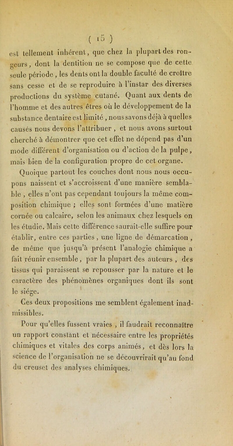 esl tellement inhérent, que chez la plupart des ron- deurs , dont la dentition ne se compose que de cette seule période , les dents ont la double faculté de croître sans cesse et de se reproduire à l’instar des diverses productions du système cutané. Quant aux dents de l’homme et des autres êtres où le développement de la substance dentaire est limité , nous savons déjà à quelles causés nous devons l’attribuer , et nous avons surtout cherché à démontrer que cet effet ne dépend pas d’un mode différent d’organisation ou d’action delà pulpe, mais bien de la configuration propre de cet organe. Quoique partout les couches dont nous nous occu- pons naissent et s’accroissent d’une manière sembla- ble , elles n’ont pas cependant toujours la même com- position chimique ; elles sont formées d’une matière cornée ou calcaire, selon les animaux chez lesquels on les étudie. Mais celte différence saurait-elle suffire pour établir, entre ces parties , une ligne de démarcation , de même que jusqu’à présent l’analogie chimique a fait réunir ensemble, par la plupart des auteurs , des tissus qui paraissent se repousser par la nature et le caractère des phénomènes organiques dont ils sont le siège. Ces deux propositions me semblent également inad- missibles. Pour qu’elles fussent vraies , il faudrait reconnaître un rapport constant et nécessaire entre les propriétés chimiques et vitales des corps animés, et dès lors la science de l’organisation ne se découvrirait qu’au fond du creuset des analyses chimiques.