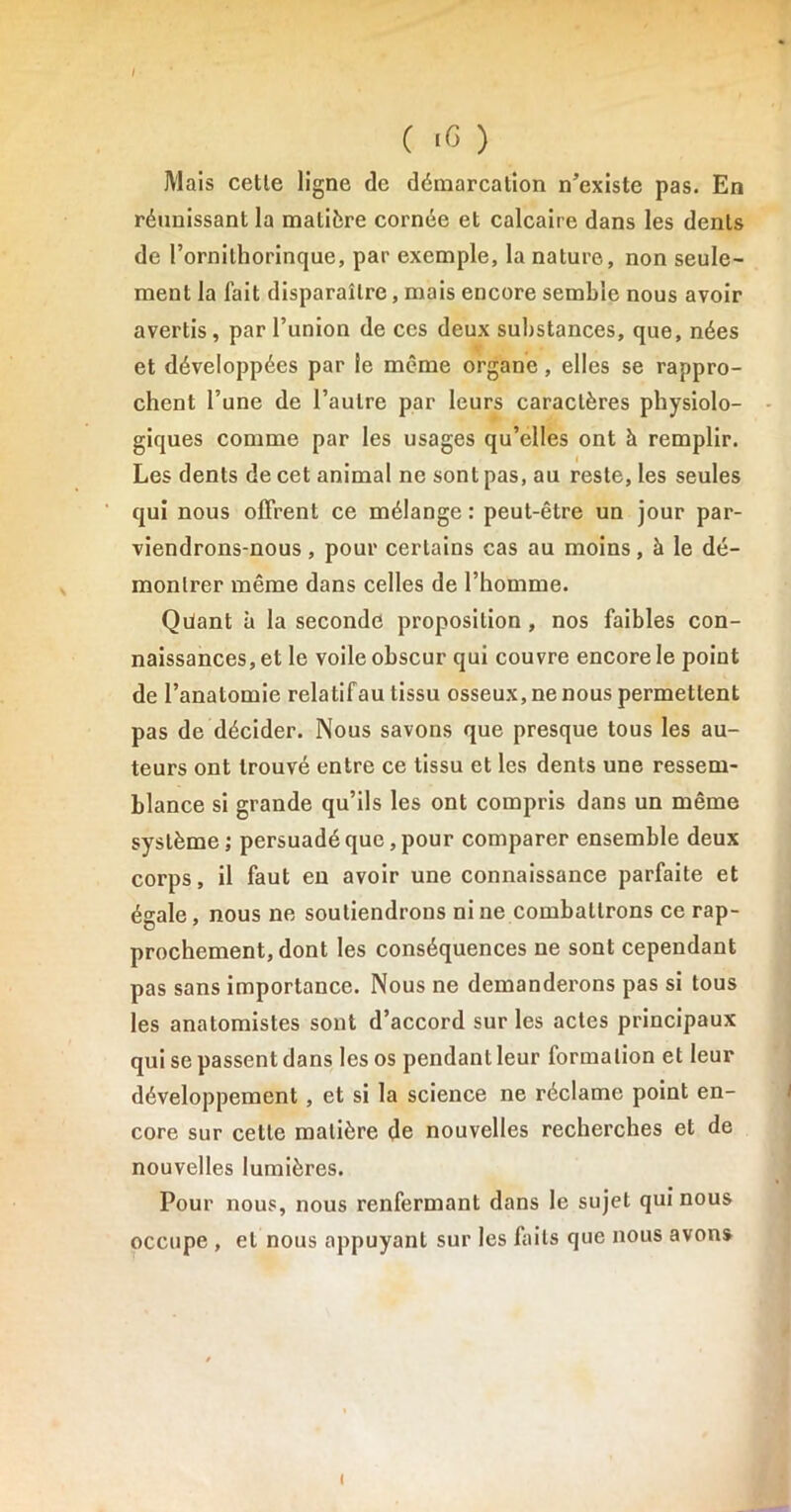 Mais celle ligne (le démarcation n’existe pas. En réunissant la matière cornée et calcaire dans les dents de l’ornilhorinque, par exemple, la nature, non seule- ment la fait disparaître, mais encore semble nous avoir avertis, par l’union de ces deux substances, que, nées et développées par le même organe, elles se rappro- chent l’une de l’autre par leurs caractères physiolo- giques comme par les usages qu’elles ont à remplir. Les dents de cet animal ne sont pas, au reste, les seules qui nous offrent ce mélange: peut-être un jour par- viendrons-nous , pour certains cas au moins, à le dé- montrer même dans celles de l’homme. Qilant à la seconde proposition, nos faibles con- naissances, et le voile obscur qui couvre encore le point de l’anatomie relatifau tissu osseux, ne nous permettent pas de décider. Nous savons que presque tous les au- teurs ont trouvé entre ce tissu et les dents une ressem- blance si grande qu’ils les ont compris dans un même système; persuadé que, pour comparer ensemble deux corps, il faut en avoir une connaissance parfaite et égale, nous ne soutiendrons ni ne combattrons ce rap- prochement, dont les conséquences ne sont cependant pas sans importance. Nous ne demanderons pas si tous les anatomistes sont d’accord sur les actes principaux qui se passent dans les os pendant leur formation et leur développement , et si la science ne réclame point en- core sur cette matière de nouvelles recherches et de nouvelles lumières. Pour nous, nous renfermant dans le sujet qui nous occupe , et nous appuyant sur les faits que nous avons